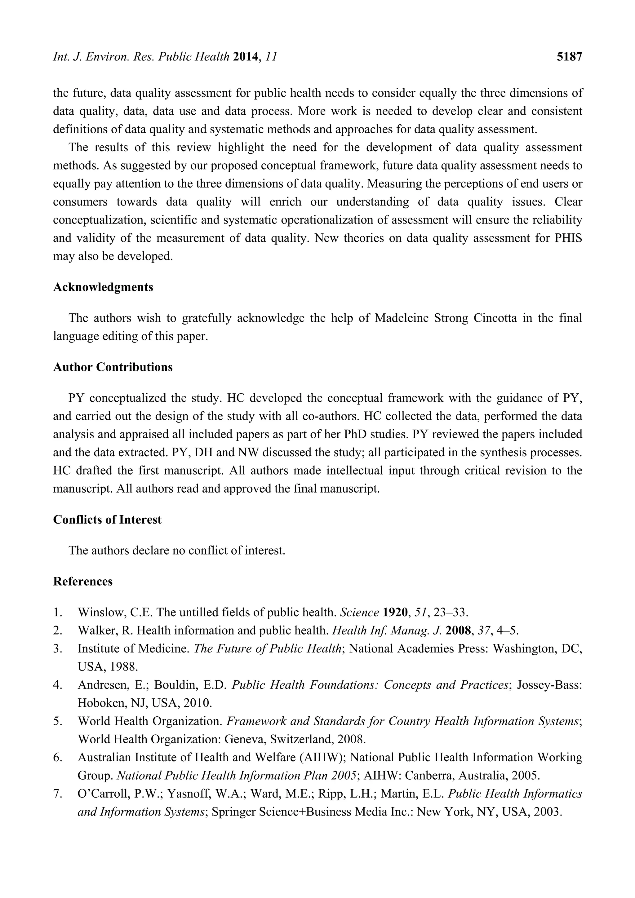 Int. J. Environ. Res. Public Health 2014, 11 5187
the future, data quality assessment for public health needs to consider equally the three dimensions of
data quality, data, data use and data process. More work is needed to develop clear and consistent
definitions of data quality and systematic methods and approaches for data quality assessment.
The results of this review highlight the need for the development of data quality assessment
methods. As suggested by our proposed conceptual framework, future data quality assessment needs to
equally pay attention to the three dimensions of data quality. Measuring the perceptions of end users or
consumers towards data quality will enrich our understanding of data quality issues. Clear
conceptualization, scientific and systematic operationalization of assessment will ensure the reliability
and validity of the measurement of data quality. New theories on data quality assessment for PHIS
may also be developed.
Acknowledgments
The authors wish to gratefully acknowledge the help of Madeleine Strong Cincotta in the final
language editing of this paper.
Author Contributions
PY conceptualized the study. HC developed the conceptual framework with the guidance of PY,
and carried out the design of the study with all co-authors. HC collected the data, performed the data
analysis and appraised all included papers as part of her PhD studies. PY reviewed the papers included
and the data extracted. PY, DH and NW discussed the study; all participated in the synthesis processes.
HC drafted the first manuscript. All authors made intellectual input through critical revision to the
manuscript. All authors read and approved the final manuscript.
Conflicts of Interest
The authors declare no conflict of interest.
References
1. Winslow, C.E. The untilled fields of public health. Science 1920, 51, 23–33.
2. Walker, R. Health information and public health. Health Inf. Manag. J. 2008, 37, 4–5.
3. Institute of Medicine. The Future of Public Health; National Academies Press: Washington, DC,
USA, 1988.
4. Andresen, E.; Bouldin, E.D. Public Health Foundations: Concepts and Practices; Jossey-Bass:
Hoboken, NJ, USA, 2010.
5. World Health Organization. Framework and Standards for Country Health Information Systems;
World Health Organization: Geneva, Switzerland, 2008.
6. Australian Institute of Health and Welfare (AIHW); National Public Health Information Working
Group. National Public Health Information Plan 2005; AIHW: Canberra, Australia, 2005.
7. O’Carroll, P.W.; Yasnoff, W.A.; Ward, M.E.; Ripp, L.H.; Martin, E.L. Public Health Informatics
and Information Systems; Springer Science+Business Media Inc.: New York, NY, USA, 2003.
 