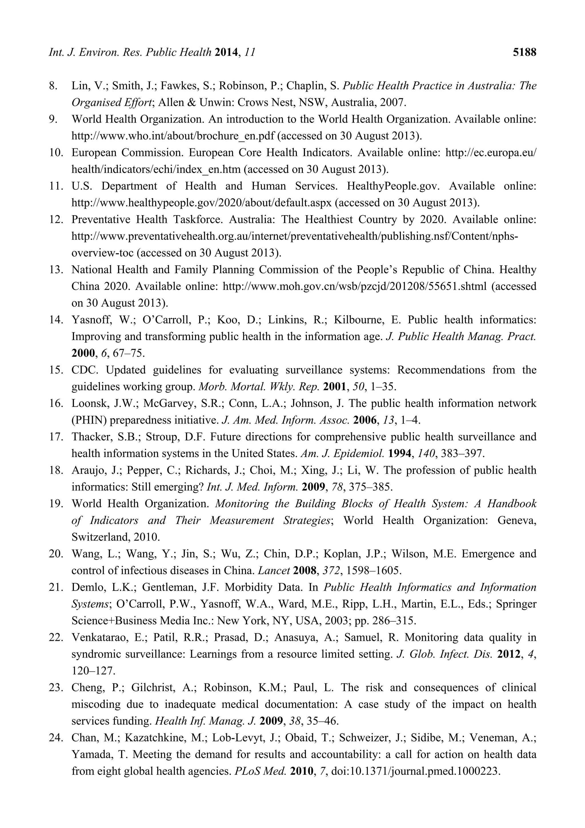 Int. J. Environ. Res. Public Health 2014, 11 5188
8. Lin, V.; Smith, J.; Fawkes, S.; Robinson, P.; Chaplin, S. Public Health Practice in Australia: The
Organised Effort; Allen & Unwin: Crows Nest, NSW, Australia, 2007.
9. World Health Organization. An introduction to the World Health Organization. Available online:
http://www.who.int/about/brochure_en.pdf (accessed on 30 August 2013).
10. European Commission. European Core Health Indicators. Available online: http://ec.europa.eu/
health/indicators/echi/index_en.htm (accessed on 30 August 2013).
11. U.S. Department of Health and Human Services. HealthyPeople.gov. Available online:
http://www.healthypeople.gov/2020/about/default.aspx (accessed on 30 August 2013).
12. Preventative Health Taskforce. Australia: The Healthiest Country by 2020. Available online:
http://www.preventativehealth.org.au/internet/preventativehealth/publishing.nsf/Content/nphs-
overview-toc (accessed on 30 August 2013).
13. National Health and Family Planning Commission of the People’s Republic of China. Healthy
China 2020. Available online: http://www.moh.gov.cn/wsb/pzcjd/201208/55651.shtml (accessed
on 30 August 2013).
14. Yasnoff, W.; O’Carroll, P.; Koo, D.; Linkins, R.; Kilbourne, E. Public health informatics:
Improving and transforming public health in the information age. J. Public Health Manag. Pract.
2000, 6, 67–75.
15. CDC. Updated guidelines for evaluating surveillance systems: Recommendations from the
guidelines working group. Morb. Mortal. Wkly. Rep. 2001, 50, 1–35.
16. Loonsk, J.W.; McGarvey, S.R.; Conn, L.A.; Johnson, J. The public health information network
(PHIN) preparedness initiative. J. Am. Med. Inform. Assoc. 2006, 13, 1–4.
17. Thacker, S.B.; Stroup, D.F. Future directions for comprehensive public health surveillance and
health information systems in the United States. Am. J. Epidemiol. 1994, 140, 383–397.
18. Araujo, J.; Pepper, C.; Richards, J.; Choi, M.; Xing, J.; Li, W. The profession of public health
informatics: Still emerging? Int. J. Med. Inform. 2009, 78, 375–385.
19. World Health Organization. Monitoring the Building Blocks of Health System: A Handbook
of Indicators and Their Measurement Strategies; World Health Organization: Geneva,
Switzerland, 2010.
20. Wang, L.; Wang, Y.; Jin, S.; Wu, Z.; Chin, D.P.; Koplan, J.P.; Wilson, M.E. Emergence and
control of infectious diseases in China. Lancet 2008, 372, 1598–1605.
21. Demlo, L.K.; Gentleman, J.F. Morbidity Data. In Public Health Informatics and Information
Systems; O’Carroll, P.W., Yasnoff, W.A., Ward, M.E., Ripp, L.H., Martin, E.L., Eds.; Springer
Science+Business Media Inc.: New York, NY, USA, 2003; pp. 286–315.
22. Venkatarao, E.; Patil, R.R.; Prasad, D.; Anasuya, A.; Samuel, R. Monitoring data quality in
syndromic surveillance: Learnings from a resource limited setting. J. Glob. Infect. Dis. 2012, 4,
120–127.
23. Cheng, P.; Gilchrist, A.; Robinson, K.M.; Paul, L. The risk and consequences of clinical
miscoding due to inadequate medical documentation: A case study of the impact on health
services funding. Health Inf. Manag. J. 2009, 38, 35–46.
24. Chan, M.; Kazatchkine, M.; Lob-Levyt, J.; Obaid, T.; Schweizer, J.; Sidibe, M.; Veneman, A.;
Yamada, T. Meeting the demand for results and accountability: a call for action on health data
from eight global health agencies. PLoS Med. 2010, 7, doi:10.1371/journal.pmed.1000223.
 