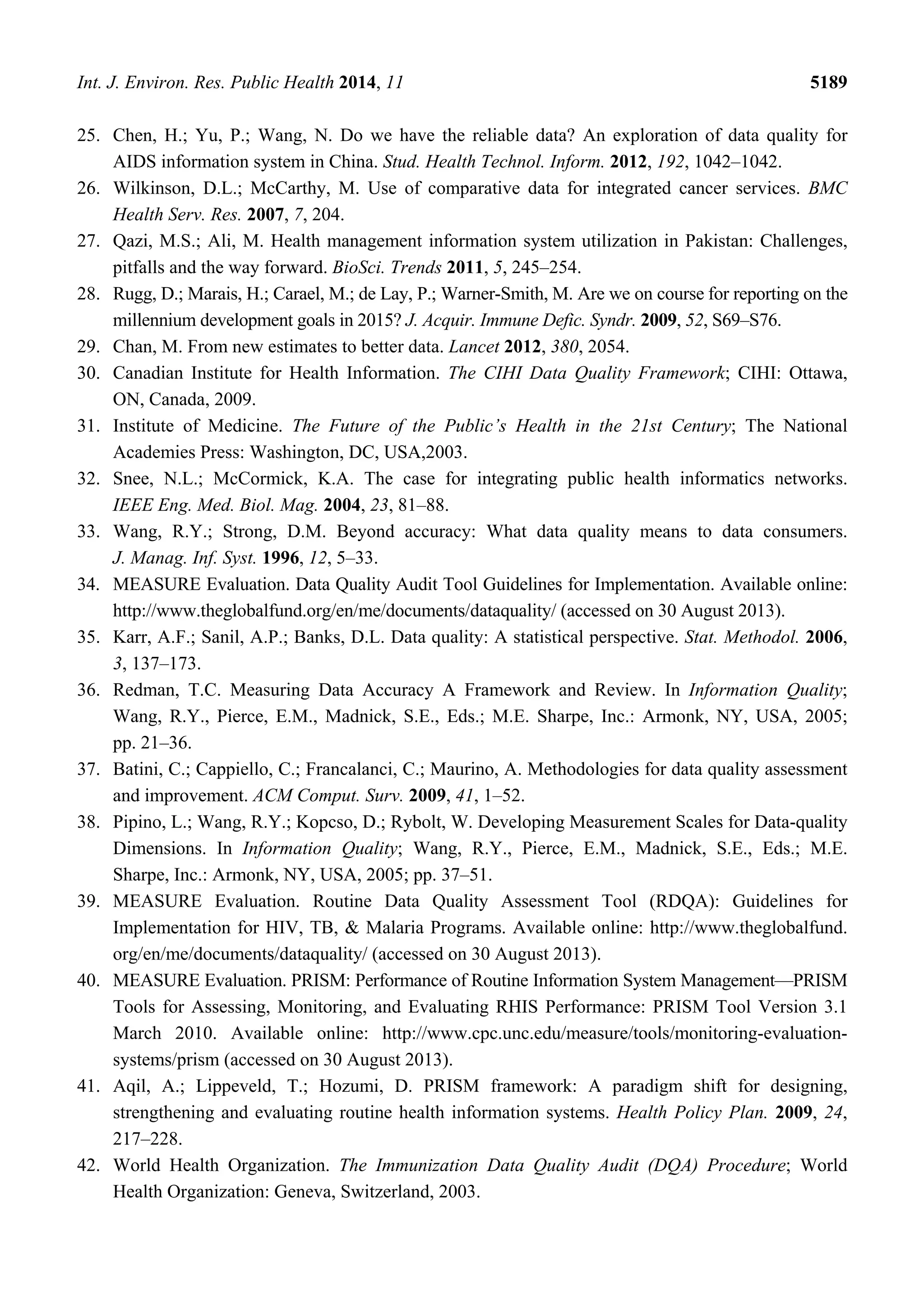 Int. J. Environ. Res. Public Health 2014, 11 5189
25. Chen, H.; Yu, P.; Wang, N. Do we have the reliable data? An exploration of data quality for
AIDS information system in China. Stud. Health Technol. Inform. 2012, 192, 1042–1042.
26. Wilkinson, D.L.; McCarthy, M. Use of comparative data for integrated cancer services. BMC
Health Serv. Res. 2007, 7, 204.
27. Qazi, M.S.; Ali, M. Health management information system utilization in Pakistan: Challenges,
pitfalls and the way forward. BioSci. Trends 2011, 5, 245–254.
28. Rugg, D.; Marais, H.; Carael, M.; de Lay, P.; Warner-Smith, M. Are we on course for reporting on the
millennium development goals in 2015? J. Acquir. Immune Defic. Syndr. 2009, 52, S69–S76.
29. Chan, M. From new estimates to better data. Lancet 2012, 380, 2054.
30. Canadian Institute for Health Information. The CIHI Data Quality Framework; CIHI: Ottawa,
ON, Canada, 2009.
31. Institute of Medicine. The Future of the Public’s Health in the 21st Century; The National
Academies Press: Washington, DC, USA,2003.
32. Snee, N.L.; McCormick, K.A. The case for integrating public health informatics networks.
IEEE Eng. Med. Biol. Mag. 2004, 23, 81–88.
33. Wang, R.Y.; Strong, D.M. Beyond accuracy: What data quality means to data consumers.
J. Manag. Inf. Syst. 1996, 12, 5–33.
34. MEASURE Evaluation. Data Quality Audit Tool Guidelines for Implementation. Available online:
http://www.theglobalfund.org/en/me/documents/dataquality/ (accessed on 30 August 2013).
35. Karr, A.F.; Sanil, A.P.; Banks, D.L. Data quality: A statistical perspective. Stat. Methodol. 2006,
3, 137–173.
36. Redman, T.C. Measuring Data Accuracy A Framework and Review. In Information Quality;
Wang, R.Y., Pierce, E.M., Madnick, S.E., Eds.; M.E. Sharpe, Inc.: Armonk, NY, USA, 2005;
pp. 21–36.
37. Batini, C.; Cappiello, C.; Francalanci, C.; Maurino, A. Methodologies for data quality assessment
and improvement. ACM Comput. Surv. 2009, 41, 1–52.
38. Pipino, L.; Wang, R.Y.; Kopcso, D.; Rybolt, W. Developing Measurement Scales for Data-quality
Dimensions. In Information Quality; Wang, R.Y., Pierce, E.M., Madnick, S.E., Eds.; M.E.
Sharpe, Inc.: Armonk, NY, USA, 2005; pp. 37–51.
39. MEASURE Evaluation. Routine Data Quality Assessment Tool (RDQA): Guidelines for
Implementation for HIV, TB, & Malaria Programs. Available online: http://www.theglobalfund.
org/en/me/documents/dataquality/ (accessed on 30 August 2013).
40. MEASURE Evaluation. PRISM: Performance of Routine Information System Management—PRISM
Tools for Assessing, Monitoring, and Evaluating RHIS Performance: PRISM Tool Version 3.1
March 2010. Available online: http://www.cpc.unc.edu/measure/tools/monitoring-evaluation-
systems/prism (accessed on 30 August 2013).
41. Aqil, A.; Lippeveld, T.; Hozumi, D. PRISM framework: A paradigm shift for designing,
strengthening and evaluating routine health information systems. Health Policy Plan. 2009, 24,
217–228.
42. World Health Organization. The Immunization Data Quality Audit (DQA) Procedure; World
Health Organization: Geneva, Switzerland, 2003.
 