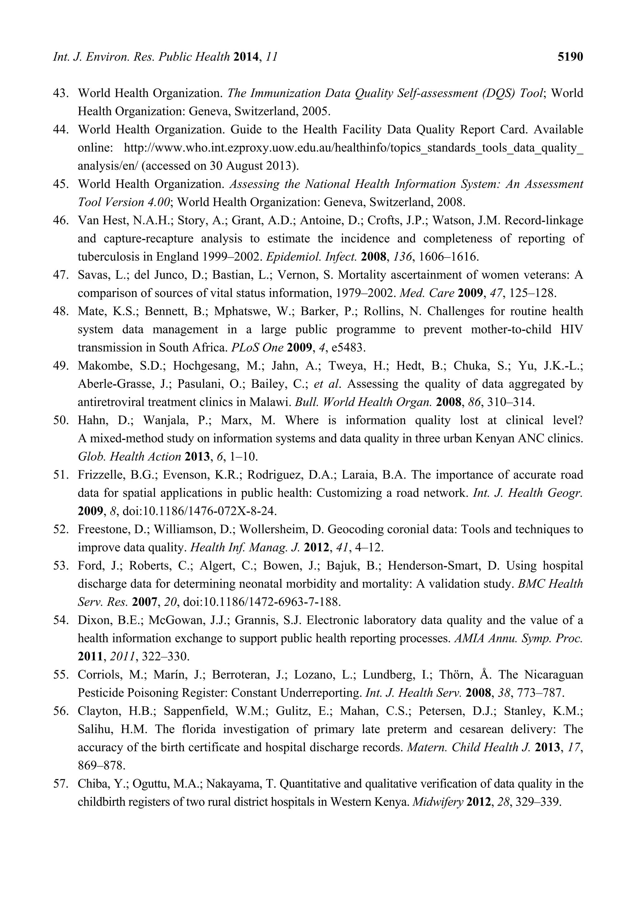 Int. J. Environ. Res. Public Health 2014, 11 5190
43. World Health Organization. The Immunization Data Quality Self-assessment (DQS) Tool; World
Health Organization: Geneva, Switzerland, 2005.
44. World Health Organization. Guide to the Health Facility Data Quality Report Card. Available
online: http://www.who.int.ezproxy.uow.edu.au/healthinfo/topics_standards_tools_data_quality_
analysis/en/ (accessed on 30 August 2013).
45. World Health Organization. Assessing the National Health Information System: An Assessment
Tool Version 4.00; World Health Organization: Geneva, Switzerland, 2008.
46. Van Hest, N.A.H.; Story, A.; Grant, A.D.; Antoine, D.; Crofts, J.P.; Watson, J.M. Record-linkage
and capture-recapture analysis to estimate the incidence and completeness of reporting of
tuberculosis in England 1999–2002. Epidemiol. Infect. 2008, 136, 1606–1616.
47. Savas, L.; del Junco, D.; Bastian, L.; Vernon, S. Mortality ascertainment of women veterans: A
comparison of sources of vital status information, 1979–2002. Med. Care 2009, 47, 125–128.
48. Mate, K.S.; Bennett, B.; Mphatswe, W.; Barker, P.; Rollins, N. Challenges for routine health
system data management in a large public programme to prevent mother-to-child HIV
transmission in South Africa. PLoS One 2009, 4, e5483.
49. Makombe, S.D.; Hochgesang, M.; Jahn, A.; Tweya, H.; Hedt, B.; Chuka, S.; Yu, J.K.-L.;
Aberle-Grasse, J.; Pasulani, O.; Bailey, C.; et al. Assessing the quality of data aggregated by
antiretroviral treatment clinics in Malawi. Bull. World Health Organ. 2008, 86, 310–314.
50. Hahn, D.; Wanjala, P.; Marx, M. Where is information quality lost at clinical level?
A mixed-method study on information systems and data quality in three urban Kenyan ANC clinics.
Glob. Health Action 2013, 6, 1–10.
51. Frizzelle, B.G.; Evenson, K.R.; Rodriguez, D.A.; Laraia, B.A. The importance of accurate road
data for spatial applications in public health: Customizing a road network. Int. J. Health Geogr.
2009, 8, doi:10.1186/1476-072X-8-24.
52. Freestone, D.; Williamson, D.; Wollersheim, D. Geocoding coronial data: Tools and techniques to
improve data quality. Health Inf. Manag. J. 2012, 41, 4–12.
53. Ford, J.; Roberts, C.; Algert, C.; Bowen, J.; Bajuk, B.; Henderson-Smart, D. Using hospital
discharge data for determining neonatal morbidity and mortality: A validation study. BMC Health
Serv. Res. 2007, 20, doi:10.1186/1472-6963-7-188.
54. Dixon, B.E.; McGowan, J.J.; Grannis, S.J. Electronic laboratory data quality and the value of a
health information exchange to support public health reporting processes. AMIA Annu. Symp. Proc.
2011, 2011, 322–330.
55. Corriols, M.; Marín, J.; Berroteran, J.; Lozano, L.; Lundberg, I.; Thörn, Å. The Nicaraguan
Pesticide Poisoning Register: Constant Underreporting. Int. J. Health Serv. 2008, 38, 773–787.
56. Clayton, H.B.; Sappenfield, W.M.; Gulitz, E.; Mahan, C.S.; Petersen, D.J.; Stanley, K.M.;
Salihu, H.M. The florida investigation of primary late preterm and cesarean delivery: The
accuracy of the birth certificate and hospital discharge records. Matern. Child Health J. 2013, 17,
869–878.
57. Chiba, Y.; Oguttu, M.A.; Nakayama, T. Quantitative and qualitative verification of data quality in the
childbirth registers of two rural district hospitals in Western Kenya. Midwifery 2012, 28, 329–339.
 
