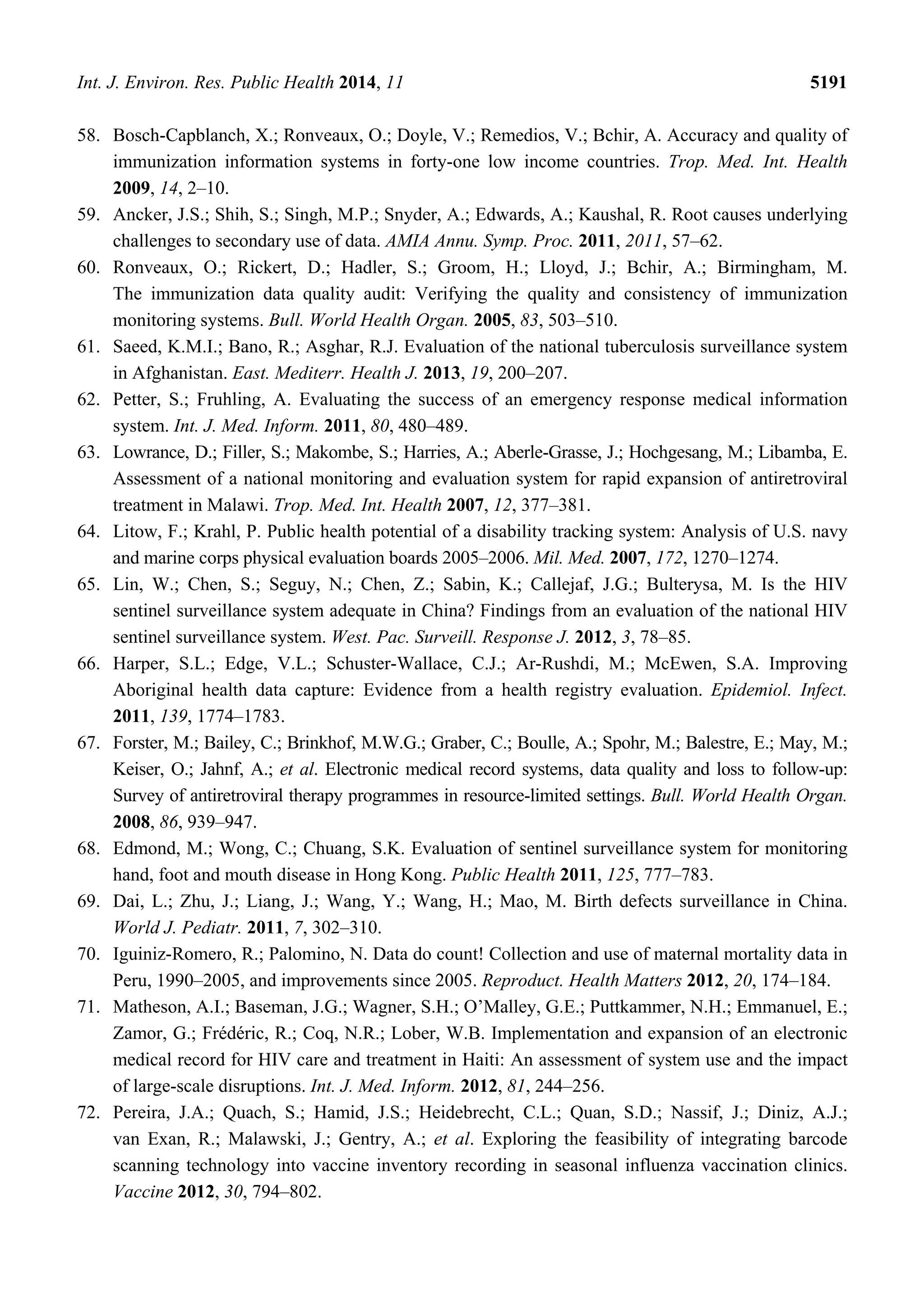 Int. J. Environ. Res. Public Health 2014, 11 5191
58. Bosch-Capblanch, X.; Ronveaux, O.; Doyle, V.; Remedios, V.; Bchir, A. Accuracy and quality of
immunization information systems in forty-one low income countries. Trop. Med. Int. Health
2009, 14, 2–10.
59. Ancker, J.S.; Shih, S.; Singh, M.P.; Snyder, A.; Edwards, A.; Kaushal, R. Root causes underlying
challenges to secondary use of data. AMIA Annu. Symp. Proc. 2011, 2011, 57–62.
60. Ronveaux, O.; Rickert, D.; Hadler, S.; Groom, H.; Lloyd, J.; Bchir, A.; Birmingham, M.
The immunization data quality audit: Verifying the quality and consistency of immunization
monitoring systems. Bull. World Health Organ. 2005, 83, 503–510.
61. Saeed, K.M.I.; Bano, R.; Asghar, R.J. Evaluation of the national tuberculosis surveillance system
in Afghanistan. East. Mediterr. Health J. 2013, 19, 200–207.
62. Petter, S.; Fruhling, A. Evaluating the success of an emergency response medical information
system. Int. J. Med. Inform. 2011, 80, 480–489.
63. Lowrance, D.; Filler, S.; Makombe, S.; Harries, A.; Aberle-Grasse, J.; Hochgesang, M.; Libamba, E.
Assessment of a national monitoring and evaluation system for rapid expansion of antiretroviral
treatment in Malawi. Trop. Med. Int. Health 2007, 12, 377–381.
64. Litow, F.; Krahl, P. Public health potential of a disability tracking system: Analysis of U.S. navy
and marine corps physical evaluation boards 2005–2006. Mil. Med. 2007, 172, 1270–1274.
65. Lin, W.; Chen, S.; Seguy, N.; Chen, Z.; Sabin, K.; Callejaf, J.G.; Bulterysa, M. Is the HIV
sentinel surveillance system adequate in China? Findings from an evaluation of the national HIV
sentinel surveillance system. West. Pac. Surveill. Response J. 2012, 3, 78–85.
66. Harper, S.L.; Edge, V.L.; Schuster-Wallace, C.J.; Ar-Rushdi, M.; McEwen, S.A. Improving
Aboriginal health data capture: Evidence from a health registry evaluation. Epidemiol. Infect.
2011, 139, 1774–1783.
67. Forster, M.; Bailey, C.; Brinkhof, M.W.G.; Graber, C.; Boulle, A.; Spohr, M.; Balestre, E.; May, M.;
Keiser, O.; Jahnf, A.; et al. Electronic medical record systems, data quality and loss to follow-up:
Survey of antiretroviral therapy programmes in resource-limited settings. Bull. World Health Organ.
2008, 86, 939–947.
68. Edmond, M.; Wong, C.; Chuang, S.K. Evaluation of sentinel surveillance system for monitoring
hand, foot and mouth disease in Hong Kong. Public Health 2011, 125, 777–783.
69. Dai, L.; Zhu, J.; Liang, J.; Wang, Y.; Wang, H.; Mao, M. Birth defects surveillance in China.
World J. Pediatr. 2011, 7, 302–310.
70. Iguiniz-Romero, R.; Palomino, N. Data do count! Collection and use of maternal mortality data in
Peru, 1990–2005, and improvements since 2005. Reproduct. Health Matters 2012, 20, 174–184.
71. Matheson, A.I.; Baseman, J.G.; Wagner, S.H.; O’Malley, G.E.; Puttkammer, N.H.; Emmanuel, E.;
Zamor, G.; Frédéric, R.; Coq, N.R.; Lober, W.B. Implementation and expansion of an electronic
medical record for HIV care and treatment in Haiti: An assessment of system use and the impact
of large-scale disruptions. Int. J. Med. Inform. 2012, 81, 244–256.
72. Pereira, J.A.; Quach, S.; Hamid, J.S.; Heidebrecht, C.L.; Quan, S.D.; Nassif, J.; Diniz, A.J.;
van Exan, R.; Malawski, J.; Gentry, A.; et al. Exploring the feasibility of integrating barcode
scanning technology into vaccine inventory recording in seasonal influenza vaccination clinics.
Vaccine 2012, 30, 794–802.
 