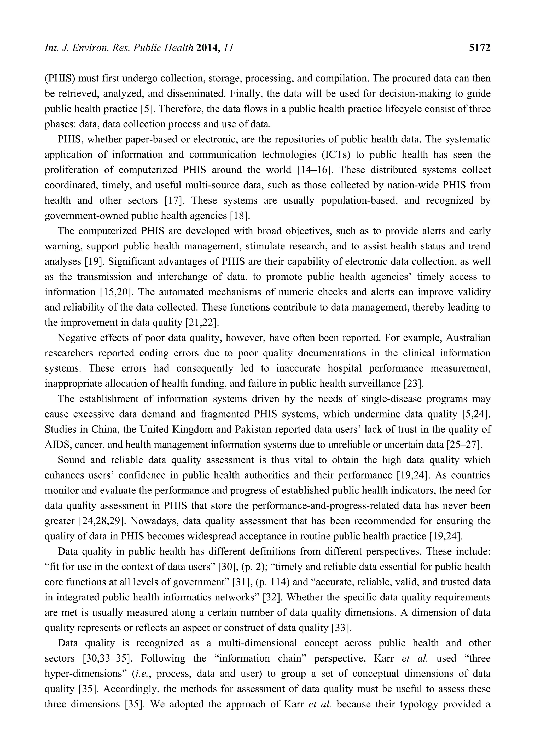 Int. J. Environ. Res. Public Health 2014, 11 5172
(PHIS) must first undergo collection, storage, processing, and compilation. The procured data can then
be retrieved, analyzed, and disseminated. Finally, the data will be used for decision-making to guide
public health practice [5]. Therefore, the data flows in a public health practice lifecycle consist of three
phases: data, data collection process and use of data.
PHIS, whether paper-based or electronic, are the repositories of public health data. The systematic
application of information and communication technologies (ICTs) to public health has seen the
proliferation of computerized PHIS around the world [14–16]. These distributed systems collect
coordinated, timely, and useful multi-source data, such as those collected by nation-wide PHIS from
health and other sectors [17]. These systems are usually population-based, and recognized by
government-owned public health agencies [18].
The computerized PHIS are developed with broad objectives, such as to provide alerts and early
warning, support public health management, stimulate research, and to assist health status and trend
analyses [19]. Significant advantages of PHIS are their capability of electronic data collection, as well
as the transmission and interchange of data, to promote public health agencies’ timely access to
information [15,20]. The automated mechanisms of numeric checks and alerts can improve validity
and reliability of the data collected. These functions contribute to data management, thereby leading to
the improvement in data quality [21,22].
Negative effects of poor data quality, however, have often been reported. For example, Australian
researchers reported coding errors due to poor quality documentations in the clinical information
systems. These errors had consequently led to inaccurate hospital performance measurement,
inappropriate allocation of health funding, and failure in public health surveillance [23].
The establishment of information systems driven by the needs of single-disease programs may
cause excessive data demand and fragmented PHIS systems, which undermine data quality [5,24].
Studies in China, the United Kingdom and Pakistan reported data users’ lack of trust in the quality of
AIDS, cancer, and health management information systems due to unreliable or uncertain data [25–27].
Sound and reliable data quality assessment is thus vital to obtain the high data quality which
enhances users’ confidence in public health authorities and their performance [19,24]. As countries
monitor and evaluate the performance and progress of established public health indicators, the need for
data quality assessment in PHIS that store the performance-and-progress-related data has never been
greater [24,28,29]. Nowadays, data quality assessment that has been recommended for ensuring the
quality of data in PHIS becomes widespread acceptance in routine public health practice [19,24].
Data quality in public health has different definitions from different perspectives. These include:
“fit for use in the context of data users” [30], (p. 2); “timely and reliable data essential for public health
core functions at all levels of government” [31], (p. 114) and “accurate, reliable, valid, and trusted data
in integrated public health informatics networks” [32]. Whether the specific data quality requirements
are met is usually measured along a certain number of data quality dimensions. A dimension of data
quality represents or reflects an aspect or construct of data quality [33].
Data quality is recognized as a multi-dimensional concept across public health and other
sectors [30,33–35]. Following the “information chain” perspective, Karr et al. used “three
hyper-dimensions” (i.e., process, data and user) to group a set of conceptual dimensions of data
quality [35]. Accordingly, the methods for assessment of data quality must be useful to assess these
three dimensions [35]. We adopted the approach of Karr et al. because their typology provided a
 