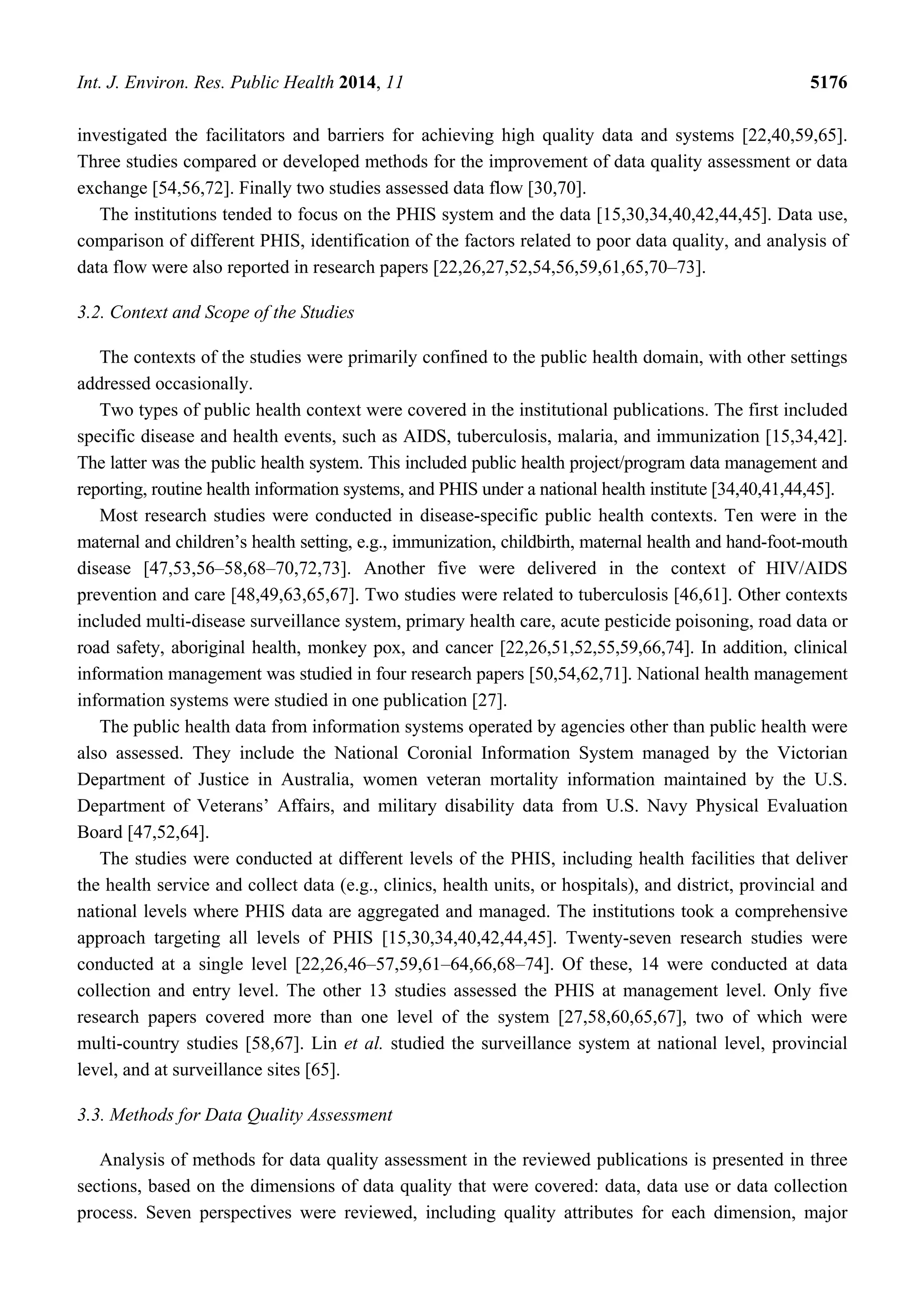 Int. J. Environ. Res. Public Health 2014, 11 5176
investigated the facilitators and barriers for achieving high quality data and systems [22,40,59,65].
Three studies compared or developed methods for the improvement of data quality assessment or data
exchange [54,56,72]. Finally two studies assessed data flow [30,70].
The institutions tended to focus on the PHIS system and the data [15,30,34,40,42,44,45]. Data use,
comparison of different PHIS, identification of the factors related to poor data quality, and analysis of
data flow were also reported in research papers [22,26,27,52,54,56,59,61,65,70–73].
3.2. Context and Scope of the Studies
The contexts of the studies were primarily confined to the public health domain, with other settings
addressed occasionally.
Two types of public health context were covered in the institutional publications. The first included
specific disease and health events, such as AIDS, tuberculosis, malaria, and immunization [15,34,42].
The latter was the public health system. This included public health project/program data management and
reporting, routine health information systems, and PHIS under a national health institute [34,40,41,44,45].
Most research studies were conducted in disease-specific public health contexts. Ten were in the
maternal and children’s health setting, e.g., immunization, childbirth, maternal health and hand-foot-mouth
disease [47,53,56–58,68–70,72,73]. Another five were delivered in the context of HIV/AIDS
prevention and care [48,49,63,65,67]. Two studies were related to tuberculosis [46,61]. Other contexts
included multi-disease surveillance system, primary health care, acute pesticide poisoning, road data or
road safety, aboriginal health, monkey pox, and cancer [22,26,51,52,55,59,66,74]. In addition, clinical
information management was studied in four research papers [50,54,62,71]. National health management
information systems were studied in one publication [27].
The public health data from information systems operated by agencies other than public health were
also assessed. They include the National Coronial Information System managed by the Victorian
Department of Justice in Australia, women veteran mortality information maintained by the U.S.
Department of Veterans’ Affairs, and military disability data from U.S. Navy Physical Evaluation
Board [47,52,64].
The studies were conducted at different levels of the PHIS, including health facilities that deliver
the health service and collect data (e.g., clinics, health units, or hospitals), and district, provincial and
national levels where PHIS data are aggregated and managed. The institutions took a comprehensive
approach targeting all levels of PHIS [15,30,34,40,42,44,45]. Twenty-seven research studies were
conducted at a single level [22,26,46–57,59,61–64,66,68–74]. Of these, 14 were conducted at data
collection and entry level. The other 13 studies assessed the PHIS at management level. Only five
research papers covered more than one level of the system [27,58,60,65,67], two of which were
multi-country studies [58,67]. Lin et al. studied the surveillance system at national level, provincial
level, and at surveillance sites [65].
3.3. Methods for Data Quality Assessment
Analysis of methods for data quality assessment in the reviewed publications is presented in three
sections, based on the dimensions of data quality that were covered: data, data use or data collection
process. Seven perspectives were reviewed, including quality attributes for each dimension, major
 