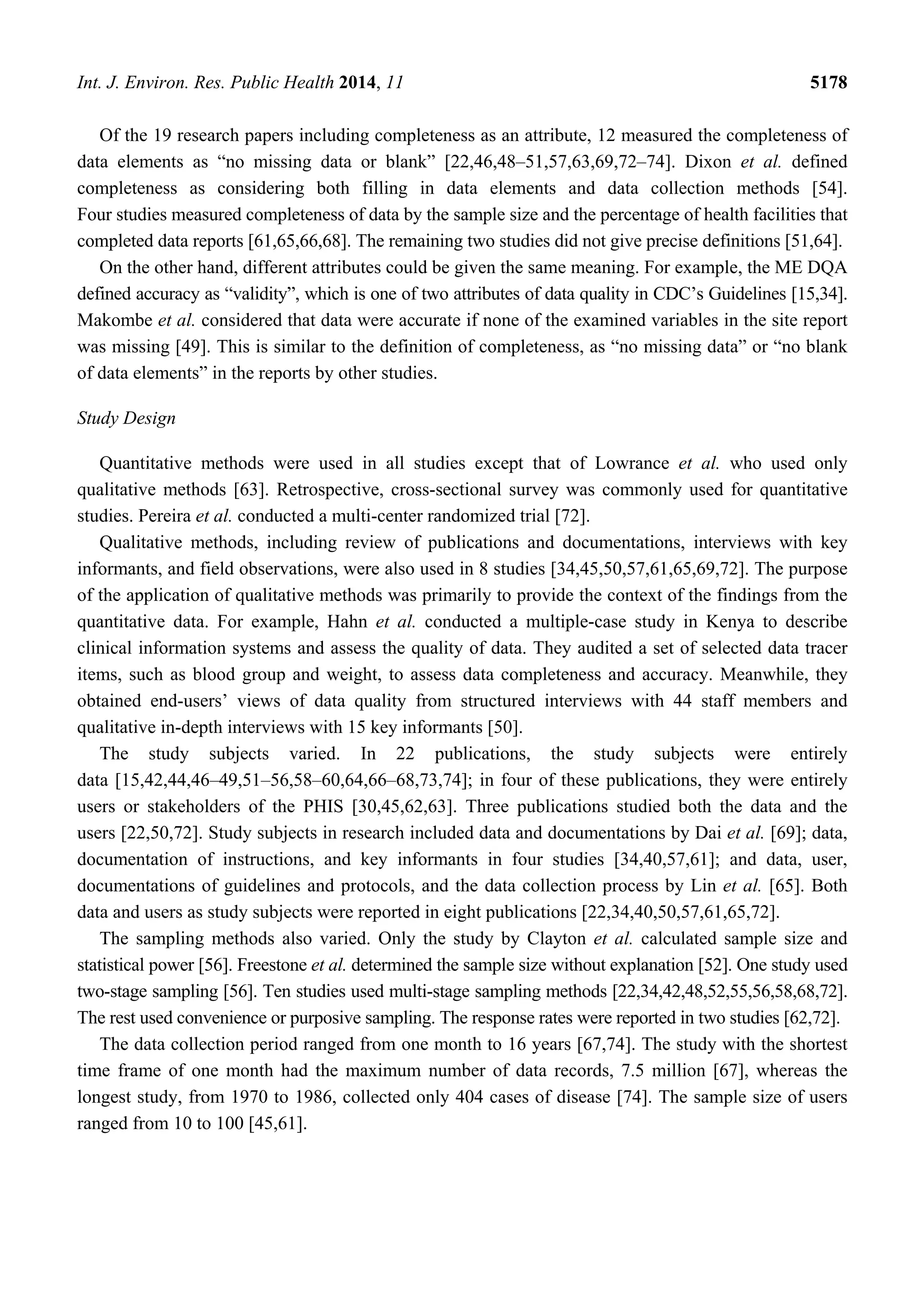 Int. J. Environ. Res. Public Health 2014, 11 5178
Of the 19 research papers including completeness as an attribute, 12 measured the completeness of
data elements as “no missing data or blank” [22,46,48–51,57,63,69,72–74]. Dixon et al. defined
completeness as considering both filling in data elements and data collection methods [54].
Four studies measured completeness of data by the sample size and the percentage of health facilities that
completed data reports [61,65,66,68]. The remaining two studies did not give precise definitions [51,64].
On the other hand, different attributes could be given the same meaning. For example, the ME DQA
defined accuracy as “validity”, which is one of two attributes of data quality in CDC’s Guidelines [15,34].
Makombe et al. considered that data were accurate if none of the examined variables in the site report
was missing [49]. This is similar to the definition of completeness, as “no missing data” or “no blank
of data elements” in the reports by other studies.
Study Design
Quantitative methods were used in all studies except that of Lowrance et al. who used only
qualitative methods [63]. Retrospective, cross-sectional survey was commonly used for quantitative
studies. Pereira et al. conducted a multi-center randomized trial [72].
Qualitative methods, including review of publications and documentations, interviews with key
informants, and field observations, were also used in 8 studies [34,45,50,57,61,65,69,72]. The purpose
of the application of qualitative methods was primarily to provide the context of the findings from the
quantitative data. For example, Hahn et al. conducted a multiple-case study in Kenya to describe
clinical information systems and assess the quality of data. They audited a set of selected data tracer
items, such as blood group and weight, to assess data completeness and accuracy. Meanwhile, they
obtained end-users’ views of data quality from structured interviews with 44 staff members and
qualitative in-depth interviews with 15 key informants [50].
The study subjects varied. In 22 publications, the study subjects were entirely
data [15,42,44,46–49,51–56,58–60,64,66–68,73,74]; in four of these publications, they were entirely
users or stakeholders of the PHIS [30,45,62,63]. Three publications studied both the data and the
users [22,50,72]. Study subjects in research included data and documentations by Dai et al. [69]; data,
documentation of instructions, and key informants in four studies [34,40,57,61]; and data, user,
documentations of guidelines and protocols, and the data collection process by Lin et al. [65]. Both
data and users as study subjects were reported in eight publications [22,34,40,50,57,61,65,72].
The sampling methods also varied. Only the study by Clayton et al. calculated sample size and
statistical power [56]. Freestone et al. determined the sample size without explanation [52]. One study used
two-stage sampling [56]. Ten studies used multi-stage sampling methods [22,34,42,48,52,55,56,58,68,72].
The rest used convenience or purposive sampling. The response rates were reported in two studies [62,72].
The data collection period ranged from one month to 16 years [67,74]. The study with the shortest
time frame of one month had the maximum number of data records, 7.5 million [67], whereas the
longest study, from 1970 to 1986, collected only 404 cases of disease [74]. The sample size of users
ranged from 10 to 100 [45,61].
 