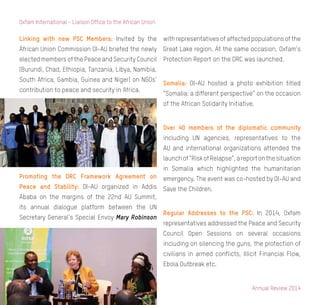 Annual Review 2014
10
Oxfam International - Liaison Office to the African Union
Linking with new PSC Members: Invited by the
African Union Commission OI-AU briefed the newly
elected members of the Peace and Security Council
(Burundi, Chad, Ethiopia, Tanzania, Libya, Namibia,
South Africa, Gambia, Guinea and Niger) on NGOs’
contribution to peace and security in Africa.
Promoting the DRC Framework Agreement on
Peace and Stability: OI-AU organized in Addis
Ababa on the margins of the 22nd AU Summit,
its annual dialogue platform between the UN
Secretary General’s Special Envoy Mary Robinson
with representatives of affected populations of the
Great Lake region. At the same occasion, Oxfam’s
Protection Report on the DRC was launched.
Somalia: OI-AU hosted a photo exhibition titled
“Somalia: a different perspective” on the occasion
of the African Solidarity Initiative.
Over 40 members of the diplomatic community
including UN agencies, representatives to the
AU and international organizations attended the
launchof“RiskofRelapse”,areportonthesituation
in Somalia which highlighted the humanitarian
emergency. The event was co-hosted by OI-AU and
Save the Children.
Regular Addresses to the PSC: In 2014, Oxfam
representatives addressed the Peace and Security
Council Open Sessions on several occasions
including on silencing the guns, the protection of
civilians in armed conflicts, Illicit Financial Flow,
Ebola Outbreak etc.
 