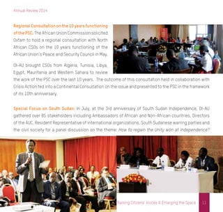 Annual Review 2014
11Raising Citizens’ Voices & Enlarging the Space
Regional Consultation on the 10 years functioning
of the PSC: The African Union Commission solicited
Oxfam to hold a regional consultation with North
African CSOs on the 10 years functioning of the
African Union’s Peace and Security Council in May.
OI-AU brought CSOs from Algeria, Tunisia, Libya,
Egypt, Mauritania and Western Sahara to review
the work of the PSC over the last 10 years. The outcome of this consultation held in collaboration with
Crisis Action fed into a Continental Consultation on the issue and presented to the PSC in the framework
of its 10th anniversary.
Special Focus on South Sudan: In July, at the 3rd anniversary of South Sudan Independence, OI-AU
gathered over 85 stakeholders including Ambassadors of African and Non-African countries, Directors
of the AUC, Resident Representative of international organizations, South Sudanese warring parties and
the civil society for a panel discussion on the theme: How to regain the Unity won at independence?
 