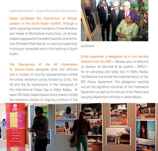 Annual Review 2014
12
Oxfam International - Liaison Office to the African Union
Oxfam facilitated the intervention of African
Leaders in the South Sudan conflict. Through a
letter signed by former Presidents, Prime Ministers
and Heads of Multilateral Institutions, 16 African
LeadersappealedtoPresidentSalvaKiirandformer
Vice President Riek Machar to exercise leadership
to bring an immediate end to the fighting in South
Sudan.
The Chairperson of the AU Commission
Dr. Dlamini-Zuma alongside other AUC officials
and a number of country representatives visited
the photo exhibition jointly hosted by OI-AU, the
UN and the AU Commission in the framework of
the International Peace Day in Addis Ababa. At
least 200 Addis Ababa based policy makers visited
the exhibition related to ongoing conflicts in the
continent.
OI-AU supported a delegation of a civil society
network from the DRC « Réseau pour la Réforme
du Secteur de Sécurité et de Justice – RRSSJ »
for an advocacy and lobby tour in Addis Ababa.
The Network monitored the implementation of the
DRC Peace Agreement. The delegation reached
out all the signatory countries of the Framework
Agreement as well as the African Union Peace and
Security Department officials in Addis Ababa.
 