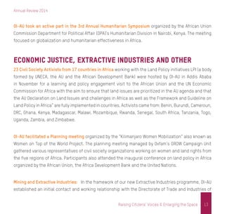 Annual Review 2014
13Raising Citizens’ Voices & Enlarging the Space
OI-AU took an active part in the 3rd Annual Humanitarian Symposium organized by the African Union
Commission Department for Political Affair (DPA)’s Humanitarian Division in Nairobi, Kenya. The meeting
focused on globalization and humanitarian effectiveness in Africa.
Economic Justice, Extractive Industries and Other
23 Civil Society Activists from 17 countries in Africa working with the Land Policy initiatives LPI (a body
formed by UNECA, the AU and the African Development Bank) were hosted by OI-AU in Addis Ababa
in November for a learning and policy engagement visit to the African Union and the UN Economic
Commission for Africa with the aim to ensure that land issues are prioritized in the AU agenda and that
the AU Declaration on Land Issues and challenges in Africa as well as the Framework and Guideline on
Land Policy in Africa” are fully implemented in countries. Activists came from: Benin, Burundi, Cameroun,
DRC, Ghana, Kenya, Madagascar, Malawi, Mozambique, Rwanda, Senegal, South Africa, Tanzania, Togo,
Uganda, Zambia, and Zimbabwe.
OI-AU facilitated a Planning meeting organized by the “Kilimanjaro Women Mobilization” also known as
Women on Top of the World Project. The planning meeting managed by Oxfam’s GROW Campaign Unit
gathered various representatives of civil society organizations working on women and land rights from
the five regions of Africa. Participants also attended the inaugural conference on land policy in Africa
organized by the African Union, the Africa Development Bank and the United Nations.
Mining and Extractive Industries: In the framework of our new Extractive Industries programme, OI-AU
established an initial contact and working relationship with the Directorate of Trade and Industries of
 