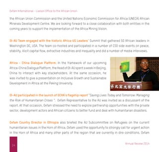 Annual Review 2014
14
Oxfam International - Liaison Office to the African Union
the African Union Commission and the United Nations Economic Commission for Africa (UNECA) African
Minerals Development Centre. We are looking forward to a close collaboration with both entities in the
coming years to support the implementation of the Africa Mining Vision.
OI-AU Team engaged with the historic Africa-US Leaders’ Summit that gathered 50 African leaders in
Washington DC, USA. The team co-hosted and participated in a number of CSO side events on peace,
stability, illicit capital flow, extractive industries and inequality and did a number of media interviews.
Africa - China Dialogue Platform: In the framework of our upcoming
Africa-ChinaDialoguePlatform,theHeadofOI-AUspentaweekinBeijing,
China to interact with key stackeholders. At the same occasion, he
was invited to give a presentation on Inclusive Growth and Sustainable
Development in Africa at the Peking University.
OI-AU participated in the launch of OCHA’s flagship report “Saving Lives Today and Tomorrow: Managing
the Risk of Humanitarian Crises “. Oxfam Representative to the AU was invited as a discussant of the
report. At that occasion, Oxfam stressed the need to explore partnership opportunities with the private
sector, development actors and African citizens to better fund and deal with humanitarian disasters.
Oxfam Country Director in Ethiopia also briefed the AU Subcommittee on Refugees on the current
humanitarian issues in the Horn of Africa. Oxfam used the opportunity to strongly call for urgent action
in the Horn of Africa and many other parts of the region that are currently in dire conditions. Oxfam
 