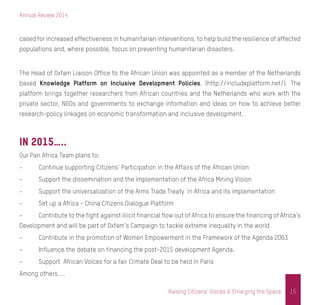 Annual Review 2014
15Raising Citizens’ Voices & Enlarging the Space
called for increased effectiveness in humanitarian interventions, to help build the resilience of affected
populations and, where possible, focus on preventing humanitarian disasters.
The Head of Oxfam Liaison Office to the African Union was appointed as a member of the Netherlands
based Knowledge Platform on Inclusive Development Policies. (http://includeplatform.net/). The
platform brings together researchers from African countries and the Netherlands who work with the
private sector, NGOs and governments to exchange information and ideas on how to achieve better
research-policy linkages on economic transformation and inclusive development.
In 2015…..
Our Pan Africa Team plans to:
-	 Continue supporting Citizens’ Participation in the Affairs of the African Union
-	 Support the dissemination and the implementation of the Africa Mining Vision
-	 Support the universalization of the Arms Trade Treaty in Africa and its implementation
-	 Set up a Africa - China Citizens Dialogue Platform
-	 Contribute to the fight against illicit financial flow out of Africa to ensure the financing of Africa’s
Development and will be part of Oxfam’s Campaign to tackle extreme inequality in the world
-	 Contribute in the promotion of Women Empowerment in the Framework of the Agenda 2063
-	 Influence the debate on financing the post-2015 development Agenda.
-	 Support African Voices for a fair Climate Deal to be held in Paris
Among others…..
 