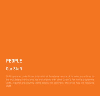 Annual Review 2014
16
Oxfam International - Liaison Office to the African Union
OI-AU operates under Oxfam International Secretariat as one of its advocacy offices to
the multilateral institutions. We work closely with other Oxfam’s Pan Africa programme
units, regional and country teams across the continent. The office has the following
staff:
People
Our Staff
 