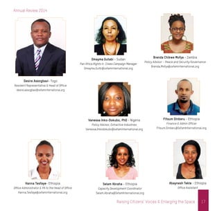 Annual Review 2014
17Raising Citizens’ Voices & Enlarging the Space
Desire Assogbavi- Togo
Resident Representative & Head of Office
desire.assogbavi@oxfaminternational.org
Brenda Chikwe Mofya - Zambia
Policy Advisor – Peace and Security/Governance
Brenda.Mofya@oxfaminternational.org
Omayma Gutabi - Sudan
Pan Africa Rights in Crises Campaign Manager
Omayma.Gutbi@oxfaminternational.org
Vanessa Inko-Dokubo, PhD - Nigeria
Policy Advisor, Extractive Industries
Vanessa.Inkodokubo@oxfaminternational.org
Fitsum Dinberu - Ethiopia
Finance & Admin Officer
Fitsum.Dinberu@OxfamInternational.org
Abaynesh Tekle - Ethiopia
Office Assistant
Hanna Tesfaye- Ethiopia
Office Administrator & PA to the Head of Office
Hanna.Tesfaye@oxfaminternational.org
Selam Abraha - Ethiopia
Capacity Development Coordinator
Selam.Abraha@OxfamInternational.org
 