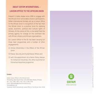Contact:
Oxfam Liaison Office to the African Union
TK Building, Bole Airport Area, Suite 406 Addis-Ababa, Ethiopia
Tel.: +251 11661 1601 / Fax: +251 11 661 2795
Email: addisababa@oxfaminternational.org
Twitter@Oxfam_AU
Facebook: Oxfam International Liaison Office to the African Union: OI-AU
ABOUT OXFAM INTERNATIONAL -
LIAISON OFFICE TO THE AFRICAN UNION
Present in Addis Ababa since 2006 to engage with
the African Union and enable citizens’ participation,
Oxfam International formally set up a Liaison Office
to the African Union in recognition of the fact that
the African Union is a positive force for realising
social, economic, political and cultural rights of
Africans. At the centre of this, is the belief that the
primary agency for change on the continent lies
with African citizens and African organisations.
Our Liaison Office to the AU has been carrying out
three main programmes and a number of other
engagements:
(1) Active Citizenship in the Affairs of the African
Union
(2) Peace, Security and Humanitarian Affairs and
(3) with the appointment of a Senior Policy Advisor
for Extractive Industries, the office launched an
Extractive Industries programme
Layout&Print:AMEYIBCommunication&MarketingPlc-www.acm.com.et,+251(0)911647188
 