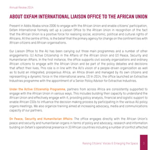 Annual Review 2014
3Raising Citizens’ Voices & Enlarging the Space
About Oxfam International Liaison Office to the African Union
Present in Addis Ababa since 2006 to engage with the African Union and enable citizens’ participation,
Oxfam International formally set up a Liaison Office to the African Union in recognition of the fact
that the African Union is a positive force for realising social, economic, political and cultural rights of
Africans. At the centre of this, is the belief that the primary agency for change on the continent lies with
African citizens and African organisations.
Our Liaison Office to the AU has been carrying out three main programmes and a number of other
engagements: (1) Active Citizenship in the Affairs of the African Union and (2) Peace, Security and
Humanitarian Affairs. In the first instance, the office supports civil society organizations and ordinary
African citizens to engage with the African Union and be part of the policy debates and decisions
that affect their lives. This role is in line with the AU’s vision of a people-driven organization as well
as to build an integrated, prosperous Africa, an Africa driven and managed by its own citizens and
representing a dynamic force in the international arena. (3) In 2014, the office launched an Extractive
Industries programme with the appointment of a Senior Policy Advisor for Extractive Industries.
Under the Active Citizenship Programme, partners from across Africa are consistently supported to
engage with the African Union in various ways. This includes building their capacity to understand the
African Union and effectively engage with it, providing policy analysis, financial and logistic support to
enable African CSOs to influence the decision making process by participating in the various AU policy
organs meetings. We also organize training aimed at increasing advocacy, media and communications
capacity of our partners.
On Peace, Security and Humanitarian Affairs: The office engages directly with the African Union’s
peace and security and humanitarian organs in terms of policy and advocacy, research and information
building on Oxfam’s operational presence in 33 African countries including a number of conflict affected
 