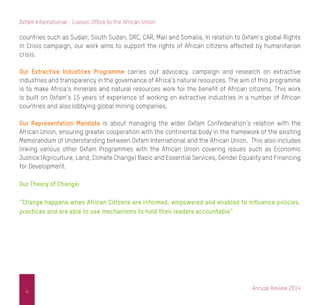 Annual Review 2014
4
Oxfam International - Liaison Office to the African Union
countries such as Sudan, South Sudan, DRC, CAR, Mali and Somalia. In relation to Oxfam’s global Rights
in Crisis campaign, our work aims to support the rights of African citizens affected by humanitarian
crisis.
Our Extractive Industries Programme carries out advocacy, campaign and research on extractive
industries and transparency in the governance of Africa’s natural resources. The aim of this programme
is to make Africa’s minerals and natural resources work for the benefit of African citizens. This work
is built on Oxfam’s 15 years of experience of working on extractive industries in a number of African
countries and also lobbying global mining companies.
Our Representation Mandate is about managing the wider Oxfam Confederation’s relation with the
African Union, ensuring greater cooperation with the continental body in the framework of the existing
Memorandum of Understanding between Oxfam International and the African Union. This also includes
linking various other Oxfam Programmes with the African Union covering issues such as Economic
Justice (Agriculture, Land, Climate Change) Basic and Essential Services, Gender Equality and Financing
for Development.
Our Theory of Change:
“Change happens when African Citizens are informed, empowered and enabled to influence policies,
practices and are able to use mechanisms to hold their leaders accountable”
 