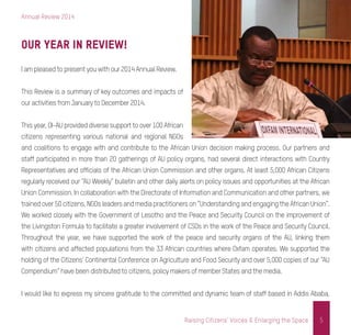 Annual Review 2014
5Raising Citizens’ Voices & Enlarging the Space
Our Year in Review!
I am pleased to present you with our 2014 Annual Review.
This Review is a summary of key outcomes and impacts of
our activities from January to December 2014.
This year, OI-AU provided diverse support to over 100 African
citizens representing various national and regional NGOs
and coalitions to engage with and contribute to the African Union decision making process. Our partners and
staff participated in more than 20 gatherings of AU policy organs, had several direct interactions with Country
Representatives and officials of the African Union Commission and other organs. At least 5,000 African Citizens
regularly received our “AU Weekly” bulletin and other daily alerts on policy issues and opportunities at the African
Union Commission. In collaboration with the Directorate of Information and Communication and other partners, we
trainedover50citizens,NGOsleadersandmediapractitionerson“UnderstandingandengagingtheAfricanUnion”.
We worked closely with the Government of Lesotho and the Peace and Security Council on the improvement of
the Livingston Formula to facilitate a greater involvement of CSOs in the work of the Peace and Security Council.
Throughout the year, we have supported the work of the peace and security organs of the AU, linking them
with citizens and affected populations from the 33 African countries where Oxfam operates. We supported the
holding of the Citizens’ Continental Conference on Agriculture and Food Security and over 5,000 copies of our “AU
Compendium” have been distributed to citizens, policy makers of member States and the media.
I would like to express my sincere gratitude to the committed and dynamic team of staff based in Addis Ababa,
 