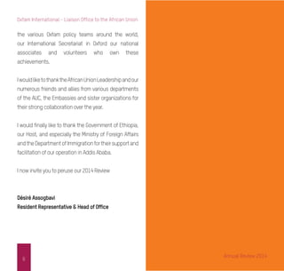 6
Oxfam International - Liaison Office to the African Union
the various Oxfam policy teams around the world,
our International Secretariat in Oxford our national
associates and volunteers who own these
achievements.
IwouldliketothanktheAfricanUnionLeadershipandour
numerous friends and allies from various departments
of the AUC, the Embassies and sister organizations for
their strong collaboration over the year.
I would finally like to thank the Government of Ethiopia,
our Host, and especially the Ministry of Foreign Affairs
andtheDepartmentofImmigrationfortheirsupportand
facilitation of our operation in Addis Ababa.
I now invite you to peruse our 2014 Review
Désiré Assogbavi
Resident Representative & Head of Office
Annual Review 2014
 