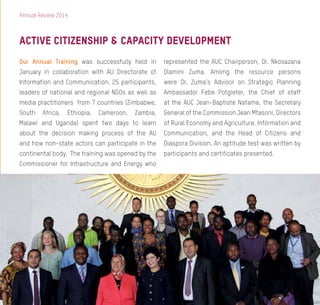 7Raising Citizens’ Voices & Enlarging the Space
Our Annual Training was successfully held in
January in collaboration with AU Directorate of
Information and Communication. 25 participants,
leaders of national and regional NGOs as well as
media practitioners from 7 countries (Zimbabwe,
South Africa, Ethiopia, Cameroon, Zambia,
Malawi and Uganda) spent two days to learn
about the decision making process of the AU
and how non-state actors can participate in the
continental body. The training was opened by the
Commissioner for Infrastructure and Energy who
represented the AUC Chairperson, Dr. Nkosazana
Dlamini Zuma. Among the resource persons
were Dr. Zuma’s Advisor on Strategic Planning
Ambassador Febe Potgieter, the Chief of staff
at the AUC Jean-Baptiste Natama, the Secretary
General of the Commission Jean Mfasoni, Directors
of Rural Economy and Agriculture, Information and
Communication, and the Head of Citizens and
Diaspora Division. An aptitude test was written by
participants and certificates presented.
Annual Review 2014
Active Citizenship & Capacity Development
 