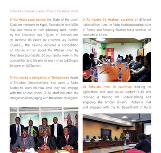 8
Oxfam International - Liaison Office to the African Union
OI-AU Media Lead trained the State of the Union
Coalition members in Kigali, Rwanda on how NGOs
may use media in their advocacy work. Hosted
by the Collective des Ligues et Associations
de Defense de Droits de L’homme au Rwanda
(CLADHO), the training included a competition
on stories written about the African Union by
Rwandese journalists. 50 journalists were in the
competition and the winner was invited to Ethiopia
to cover an AU Summit.
OI-AU hosted a delegation of Zimbabwean Heads
of Christian Denominations, who came to Addis
Ababa to learn on how best they can engage
with the African Union. OI-AU staff inducted the
delegation on engaging with the AU and its organs.
OI-AU hosted 20 Masters’ students of different
nationalities from the Addis Ababa based Institute
of Peace and Security Studies for a seminar on
conflicts in Africa.
20 Activists from 10 countries working on
agriculture and land issues visited OI-AU and
received a training on “understanding and
engaging the African Union”. Activists met
and engaged with the AU Department of Rural
 