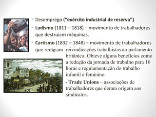 • Desemprego (“exército industrial de reserva”)
• Ludismo (1811 – 1818) – movimento de trabalhadores
que destruíam máquinas.
• Cartismo (1832 – 1848) – movimento de trabalhadores
que redigiam reivindicações trabalhistas ao parlamento
britânico. Obteve alguns benefícios como
a redução da jornada de trabalho para 10
horas e regulamentação do trabalho
infantil e feminino.
- Trade Unions – associações de
trabalhadores que deram origem aos
sindicatos.
 