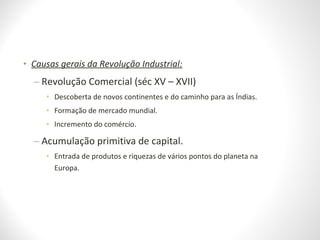 • Causas gerais da Revolução Industrial:
– Revolução Comercial (séc XV – XVII)
• Descoberta de novos continentes e do caminho para as Índias.
• Formação de mercado mundial.
• Incremento do comércio.
– Acumulação primitiva de capital.
• Entrada de produtos e riquezas de vários pontos do planeta na
Europa.
 