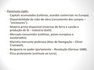 • Pioneirismo inglês:
– Capitais acumulados (colônias, acordos comerciais na Europa).
– Disponibilidade de mão-de-obra (cercamento dos campos –
“enclosures”).
– Matéria prima disponível (reservas de ferro e carvão e
produção de lã – indústria têxtil).
– Mercado consumidor (colônias, países europeus e
assalariados).
– Marinha mercante poderosa (Atos de Navegação – Oliver
Cromwell).
– Burguesia no poder (parlamento – Revolução Gloriosa 1688).
– Ética protestante (estímulo ao lucro).
 