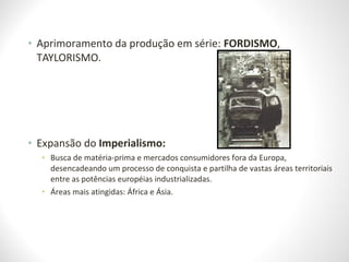 • Aprimoramento da produção em série: FORDISMO,
TAYLORISMO.
• Expansão do Imperialismo:
• Busca de matéria-prima e mercados consumidores fora da Europa,
desencadeando um processo de conquista e partilha de vastas áreas territoriais
entre as potências européias industrializadas.
• Áreas mais atingidas: África e Ásia.
 
