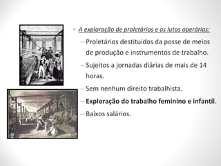 • A exploração de proletários e as lutas operárias:
– Proletários destituídos da posse de meios
de produção e instrumentos de trabalho.
– Sujeitos a jornadas diárias de mais de 14
horas.
– Sem nenhum direito trabalhista.
– Exploração do trabalho feminino e infantil.
– Baixos salários.
 