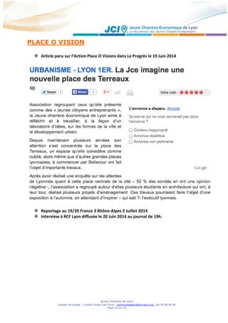 Jeune Chambre de Lyon
Dossier de presse – Contact Anne-Lise Torre - communication@jce-lyon.org - 06 20 98 66 94
Page 10 sur 24
PLACE O VISION
 Article paru sur l’Action Place O Visions dans Le Progrès le 19 Juin 2014
 Reportage au 19/20 France 3 Rhône-Alpes 2 Juillet 2014
 Interview à RCF Lyon diffusée le 20 Juin 2014 au journal de 19h.
 