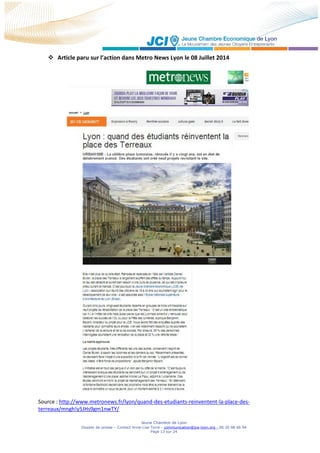 Jeune Chambre de Lyon
Dossier de presse – Contact Anne-Lise Torre - communication@jce-lyon.org - 06 20 98 66 94
Page 13 sur 24
 Article paru sur l’action dans Metro News Lyon le 08 Juillet 2014
Source : http://www.metronews.fr/lyon/quand-des-etudiants-reinventent-la-place-des-
terreaux/mngh!y5JHs9gm1nwTY/
 
