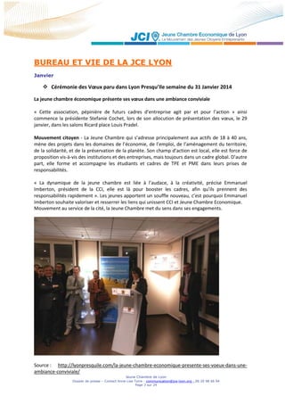 Jeune Chambre de Lyon
Dossier de presse – Contact Anne-Lise Torre - communication@jce-lyon.org - 06 20 98 66 94
Page 3 sur 24
BUREAU ET VIE DE LA JCE LYON
Janvier
 Cérémonie des Vœux paru dans Lyon Presqu’Ile semaine du 31 Janvier 2014
La jeune chambre économique présente ses vœux dans une ambiance conviviale
« Cette association, pépinière de futurs cadres d’entreprise agit par et pour l’action » ainsi
commence la présidente Stefanie Cochet, lors de son allocution de présentation des vœux, le 29
janvier, dans les salons Ricard place Louis Pradel.
Mouvement citoyen - La Jeune Chambre qui s’adresse principalement aux actifs de 18 à 40 ans,
mène des projets dans les domaines de l’économie, de l’emploi, de l’aménagement du territoire,
de la solidarité, et de la préservation de la planète. Son champ d’action est local, elle est force de
proposition vis-à-vis des institutions et des entreprises, mais toujours dans un cadre global. D’autre
part, elle forme et accompagne les étudiants et cadres de TPE et PME dans leurs prises de
responsabilités.
« La dynamique de la jeune chambre est liée à l’audace, à la créativité, précise Emmanuel
Imberton, président de la CCI, elle est là pour booster les cadres, afin qu’ils prennent des
responsabilités rapidement ». Les jeunes apportent un souffle nouveau, c’est pourquoi Emmanuel
Imberton souhaite valoriser et resserrer les liens qui unissent CCI et Jeune Chambre Economique.
Mouvement au service de la cité, la Jeune Chambre met du sens dans ses engagements.
Source : http://lyonpresquile.com/la-jeune-chambre-economique-presente-ses-voeux-dans-une-
ambiance-conviviale/
 