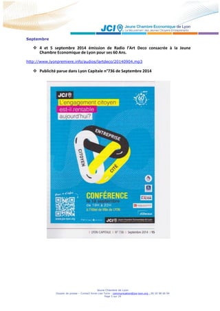 Jeune Chambre de Lyon
Dossier de presse – Contact Anne-Lise Torre - communication@jce-lyon.org - 06 20 98 66 94
Page 5 sur 24
Septembre
 4 et 5 septembre 2014 émission de Radio l’Art Deco consacrée à la Jeune
Chambre Economique de Lyon pour ses 60 Ans.
http://www.lyonpremiere.info/audios/lartdeco/20140904.mp3
 Publicité parue dans Lyon Capitale n°736 de Septembre 2014
 