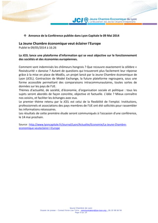 Jeune Chambre de Lyon
Dossier de presse – Contact Anne-Lise Torre - communication@jce-lyon.org - 06 20 98 66 94
Page 9 sur 24
 Annonce de la Conférence publiée dans Lyon Capitale le 09 Mai 2014
La Jeune Chambre économique veut éclairer l'Europe
Publié le 09/05/2014 à 16:26
La JCEL lance une plateforme d'information qui se veut objective sur le fonctionnement
des sociétés et des économies européennes.
Comment sont indemnisés les chômeurs hongrois ? Que recouvre exactement la célèbre «
flexisécurité » danoise ? Autant de questions qui trouveront plus facilement leur réponse
grâce à la mise en place de ModEx, un projet lancé par la Jeune Chambre économique de
Lyon (JCEL). Contraction de Model Exchange, la future plateforme regroupera, sous une
forme accessible permettant des comparaisons intracommunautaires, toutes sortes de
données sur les pays de l'UE.
Thèmes d'actualité, de société, d'économie, d'organisation sociale et politique : tous les
sujets seront abordés de façon concrète, objective et factuelle. L'idée ? Mieux connaître
nos voisins, et faciliter les échanges avec eux.
Le premier thème retenu par la JCEL est celui de la flexibilité de l’emploi. Institutions,
professionnels et associations des pays membres de l'UE ont été sollicités pour rassembler
les informations nécessaires.
Les résultats de cette première étude seront communiqués à l'occasion d'une conférence,
le 14 mai prochain.
Source : http://www.lyoncapitale.fr/Journal/Lyon/Actualite/Economie/La-Jeune-Chambre-
economique-veuteclairer-l-Europe
 