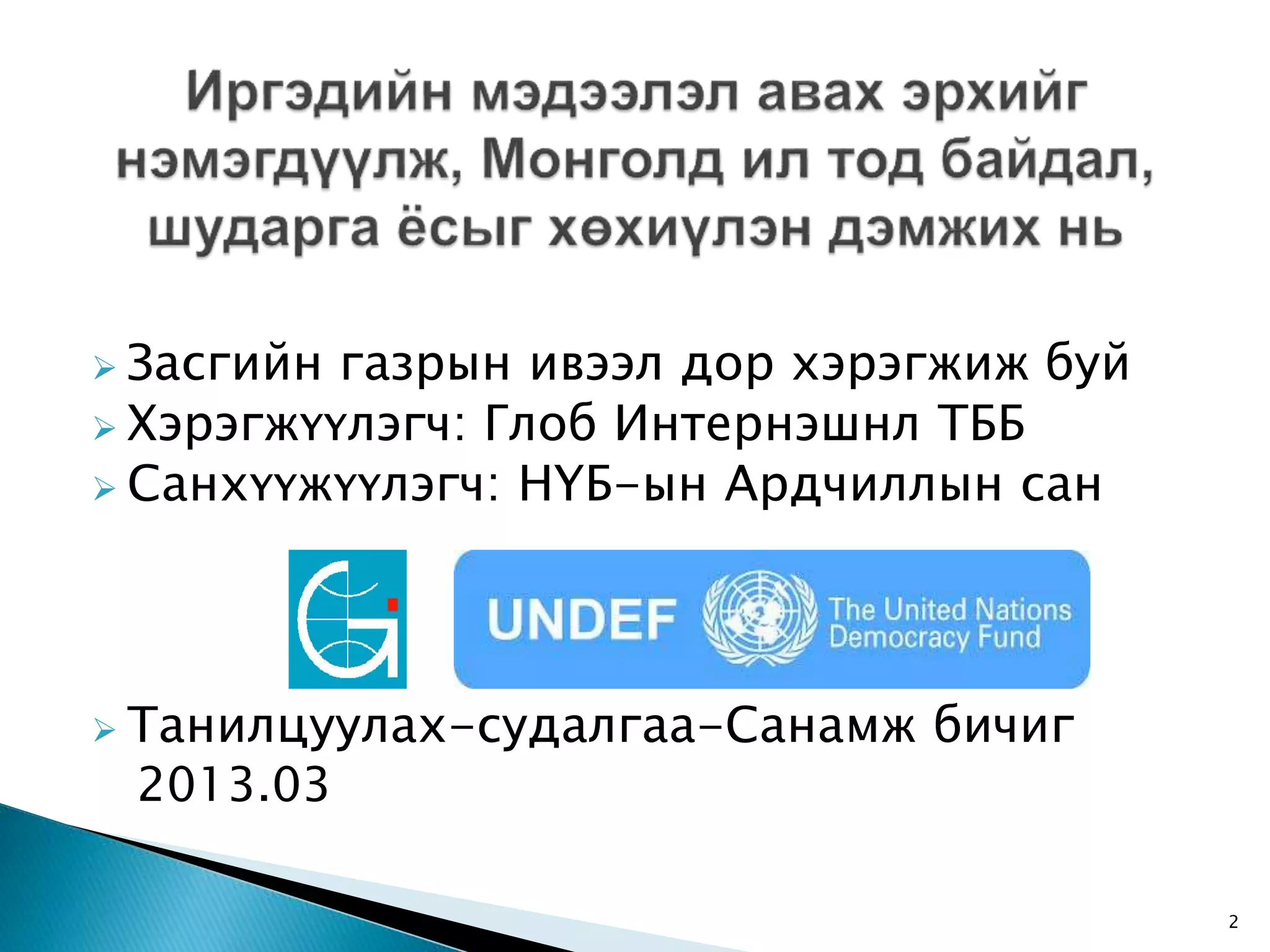  Засгийн газрын ивээл дор хэрэгжиж буй  Хэрэгжүүлэгч: Глоб Интернэшнл ТББ  Санхүүжүүлэгч: НҮБ-ын Ардчиллын сан  Танилцуулах-судалгаа-Санамж бичиг 2013.03 2 