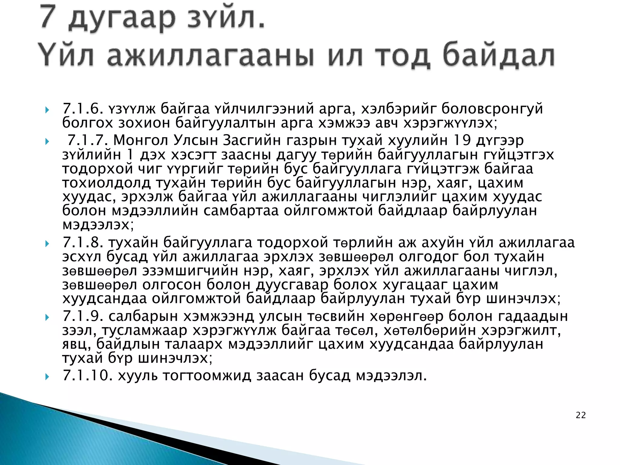  7.1.6. үзүүлж байгаа үйлчилгээний арга, хэлбэрийг боловсронгуй болгох зохион байгуулалтын арга хэмжээ авч хэрэгжүүлэх;  7.1.7. Монгол Улсын Засгийн газрын тухай хуулийн 19 дүгээр зүйлийн 1 дэх хэсэгт заасны дагуу төрийн байгууллагын гүйцэтгэх тодорхой чиг үүргийг төрийн бус байгууллага гүйцэтгэж байгаа тохиолдолд тухайн төрийн бус байгууллагын нэр, хаяг, цахим хуудас, эрхэлж байгаа үйл ажиллагааны чиглэлийг цахим хуудас болон мэдээллийн самбартаа ойлгомжтой байдлаар байрлуулан мэдээлэх;  7.1.8. тухайн байгууллага тодорхой төрлийн аж ахуйн үйл ажиллагаа эсхүл бусад үйл ажиллагаа эрхлэх зөвшөөрөл олгодог бол тухайн зөвшөөрөл эзэмшигчийн нэр, хаяг, эрхлэх үйл ажиллагааны чиглэл, зөвшөөрөл олгосон болон дуусгавар болох хугацааг цахим хуудсандаа ойлгомжтой байдлаар байрлуулан тухай бүр шинэчлэх;  7.1.9. салбарын хэмжээнд улсын төсвийн хөрөнгөөр болон гадаадын зээл, тусламжаар хэрэгжүүлж байгаа төсөл, хөтөлбөрийн хэрэгжилт, явц, байдлын талаарх мэдээллийг цахим хуудсандаа байрлуулан тухай бүр шинэчлэх;  7.1.10. хууль тогтоомжид заасан бусад мэдээлэл. 22 