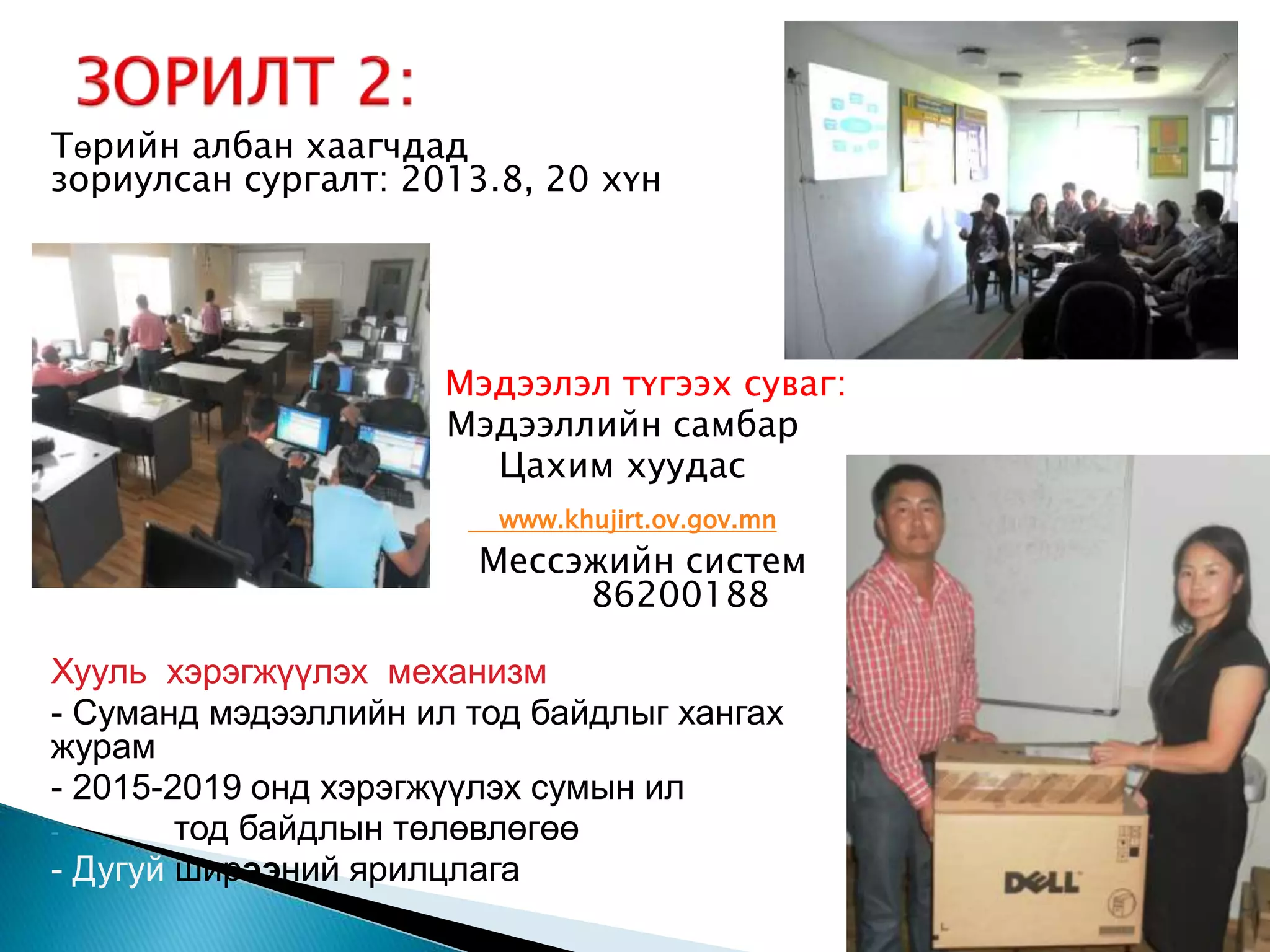Төрийн албан хаагчдад зориулсан сургалт: 2013.8, 20 хүн Мэдээлэл түгээх суваг: Мэдээллийн самбар Цахим хуудас www.khujirt.ov.gov.mn Мессэжийн систем 86200188 Хууль хэрэгжүүлэх механизм - Суманд мэдээллийн ил тод байдлыг хангах журам - 2015-2019 онд хэрэгжүүлэх сумын ил - тод байдлын төлөвлөгөө - Дугуй ширээний ярилцлага 7 