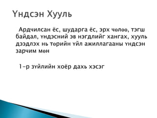 Ардчилсан ёс, шударга ёс, эрх чөлөө, тэгш 
байдал, үндэсний эв нэгдлийг хангах, хууль 
дээдлэх нь төрийн үйл ажиллагааны үндсэн 
зарчим мөн 
1-р зүйлийн хоёр дахь хэсэг 
 