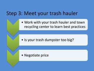 Step 3: Meet your trash hauler
• Work with your trash hauler and town
recycling center to learn best practices
• Is your trash dumpster too big?
• Negotiate price
 