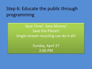 Step 6: Educate the public through
programming
Save Time! Save Money!
Save the Planet!
Single stream recycling can do it all!
Sunday, April 27
2:00 PM
 