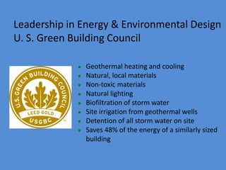  Geothermal heating and cooling
 Natural, local materials
 Non-toxic materials
 Natural lighting
 Biofiltration of storm water
 Site irrigation from geothermal wells
 Detention of all storm water on site
 Saves 48% of the energy of a similarly sized
building
Leadership in Energy & Environmental Design
U. S. Green Building Council
 