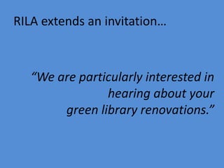 RILA extends an invitation…
“We are particularly interested in
hearing about your
green library renovations.”
 