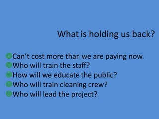 Can’t cost more than we are paying now.
Who will train the staff?
How will we educate the public?
Who will train cleaning crew?
Who will lead the project?
What is holding us back?
 