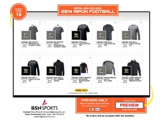 Contact Dean Rondorf: drondorf@bsnsports.com
Team Coordinator Mike Yoder: 920-748-4616
yoderm@ripon.k12.wi.us
PREVIEW ONLY
This is a preview and is not final.
This shop has not yet been approved.
Access Code
Order 6/2 to 6/16
No orders will be accepted after the deadline.
PAGE 1 OF 2
UPCHARGES APPLY FOR LARGER SIZES
ORDER BY
JUNE
16
RIPON HIGH SCHOOL
2014 RIPON FOOTBALL
$10.00 BSN SPORTS
DRYBLEND 5.6
OZ 50/50 T-SHIRTRetail
$18.00
$10.00 BSN SPORTS
YOUTH
DRYBLEND 5.6
OZ 50/50 T-SHIRT
Retail
$18.00
$20.00 NIKE Men's
Legend S/S Poly
TopRetail
$36.00
$20.00 NIKE Men's
Legend S/S Poly
TopRetail
$36.00
$25.00 NIKE Men's
Legend L/S Poly
TeeRetail
$41.00
$25.00 NIKE Men's
Legend L/S Poly
TeeRetail
$41.00
$52.00 NIKE SHIELD
HOT CORNER
JACKETRetail
$97.00
$22.00 UNDER ARMOUR
UA LOCKER
SHORTSLEEVE
TEE
Retail
$34.99
$45.00 UNDER ARMOUR
UA CTG
PULLOVERRetail
$80.99
$35.00 UNDER ARMOUR
EVERY TEAMS
ARMOUR HOODYRetail
$62.99
PREVIEW
 