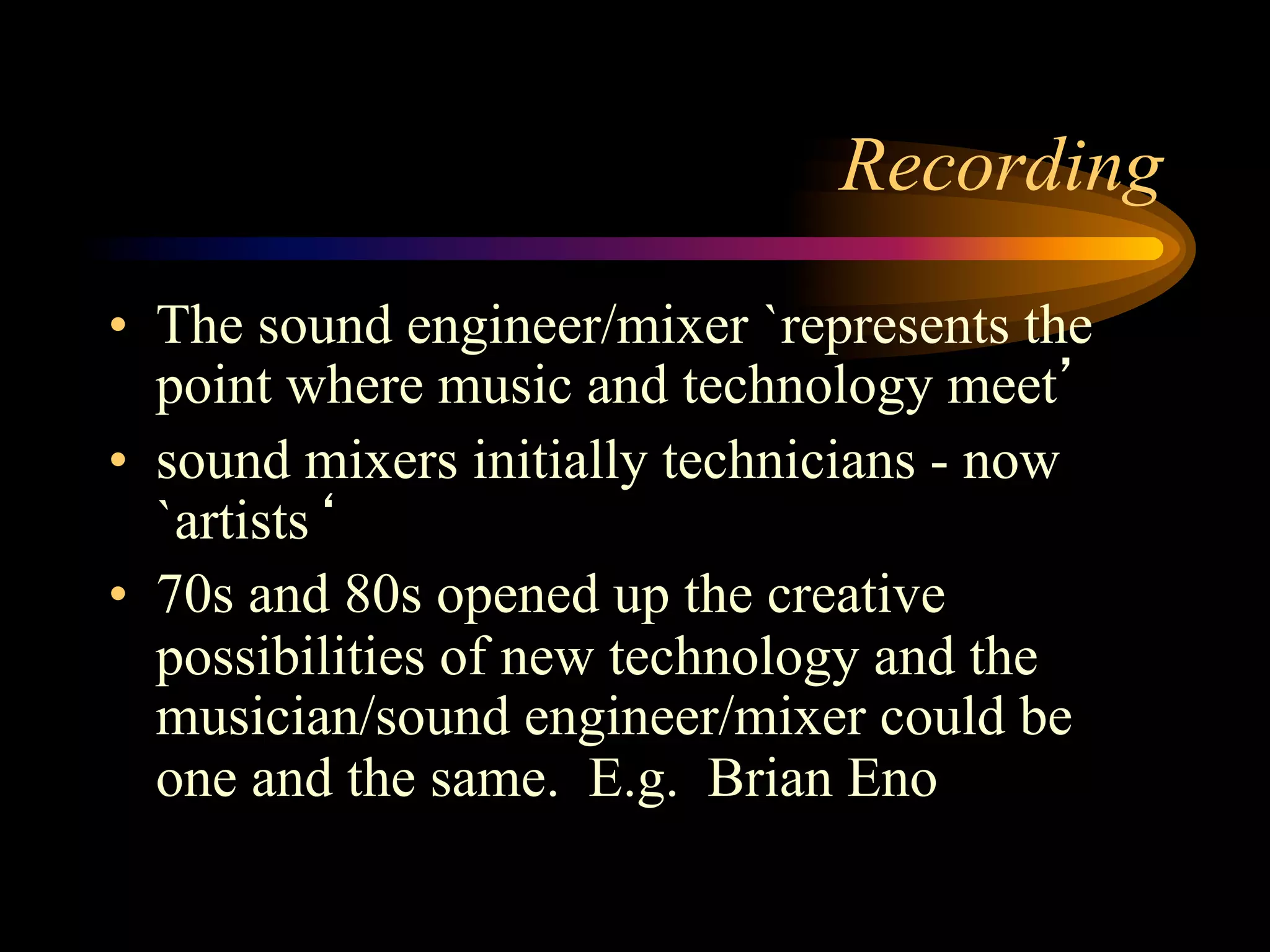 Recording
•  The sound engineer/mixer `represents the
point where music and technology meet’
•  sound mixers initially technicians - now
`artists‘
•  70s and 80s opened up the creative
possibilities of new technology and the
musician/sound engineer/mixer could be
one and the same. E.g. Brian Eno
 