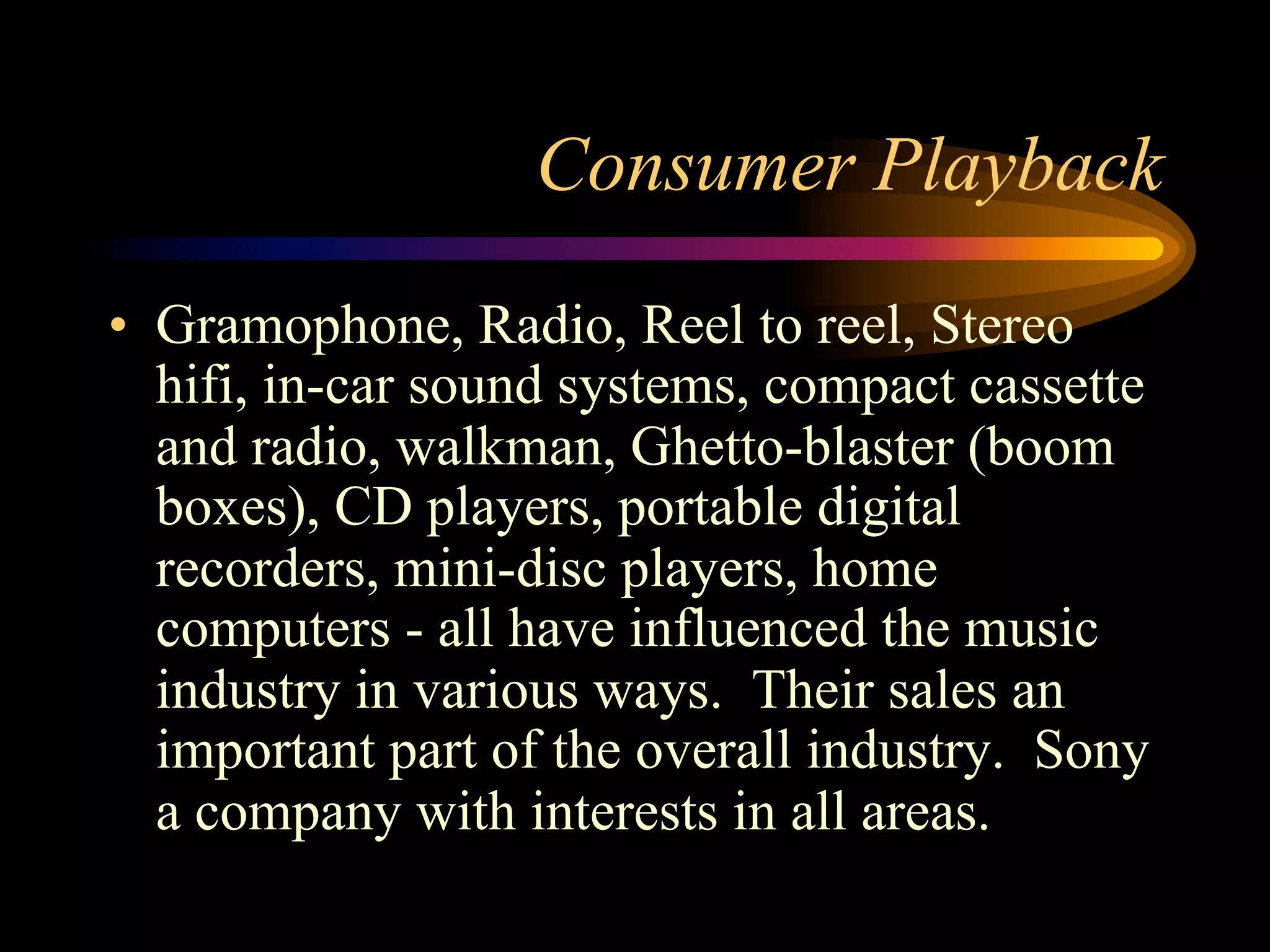 Consumer Playback
•  Gramophone, Radio, Reel to reel, Stereo
hifi, in-car sound systems, compact cassette
and radio, walkman, Ghetto-blaster (boom
boxes), CD players, portable digital
recorders, mini-disc players, home
computers - all have influenced the music
industry in various ways. Their sales an
important part of the overall industry. Sony
a company with interests in all areas.
 