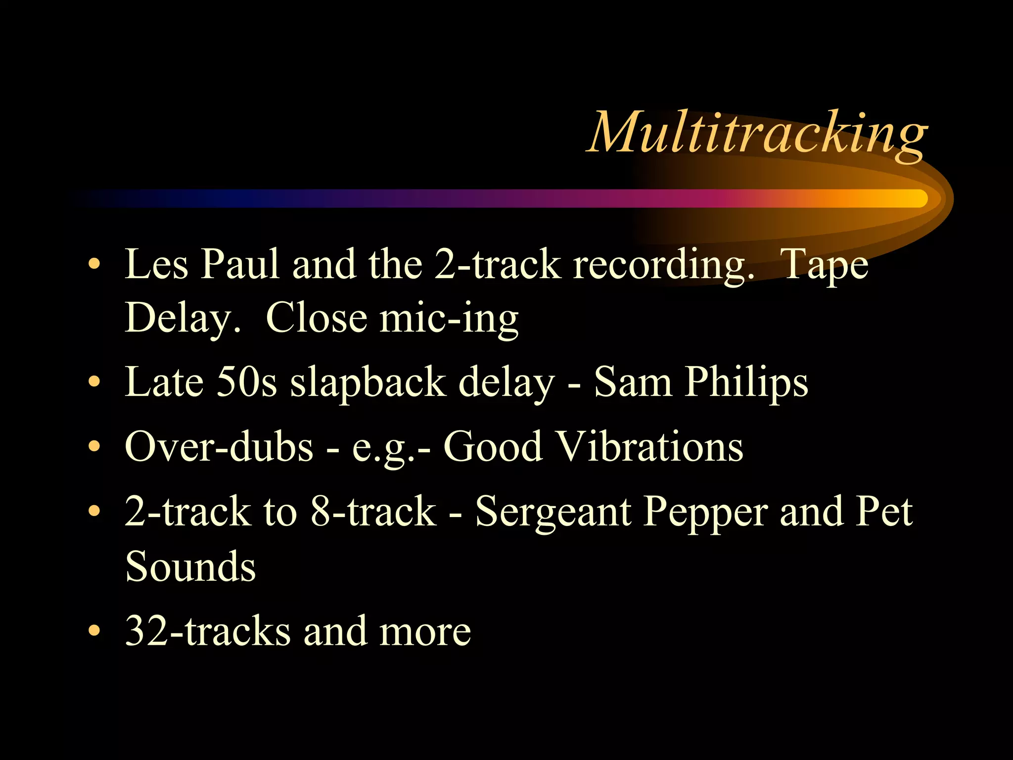 Multitracking
•  Les Paul and the 2-track recording. Tape
Delay. Close mic-ing
•  Late 50s slapback delay - Sam Philips
•  Over-dubs - e.g.- Good Vibrations
•  2-track to 8-track - Sergeant Pepper and Pet
Sounds
•  32-tracks and more
 