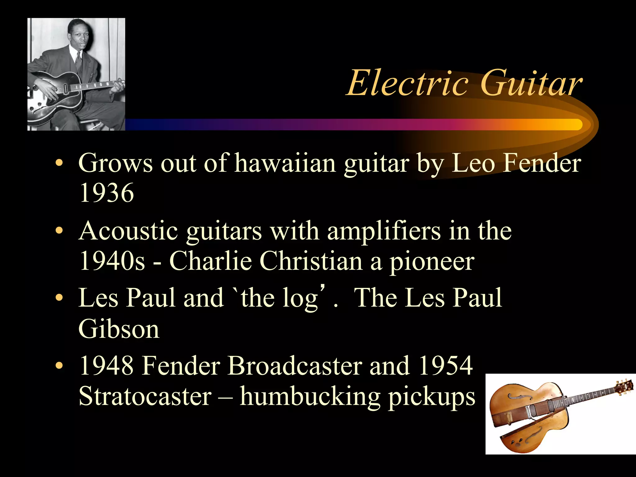 Electric Guitar
•  Grows out of hawaiian guitar by Leo Fender
1936
•  Acoustic guitars with amplifiers in the
1940s - Charlie Christian a pioneer
•  Les Paul and `the log’. The Les Paul
Gibson
•  1948 Fender Broadcaster and 1954
Stratocaster – humbucking pickups
 