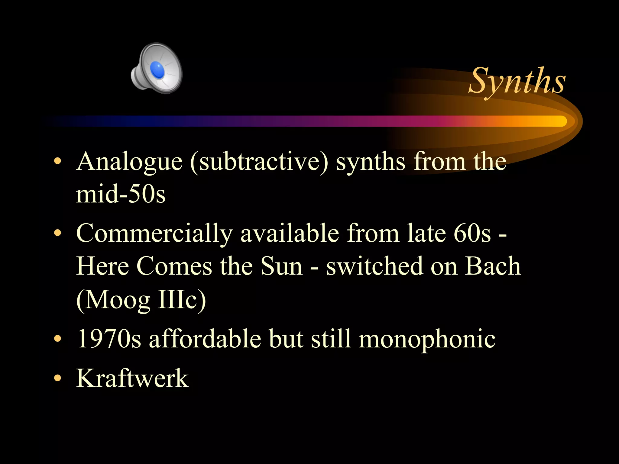 Synths
•  Analogue (subtractive) synths from the
mid-50s
•  Commercially available from late 60s -
Here Comes the Sun - switched on Bach
(Moog IIIc)
•  1970s affordable but still monophonic
•  Kraftwerk
 