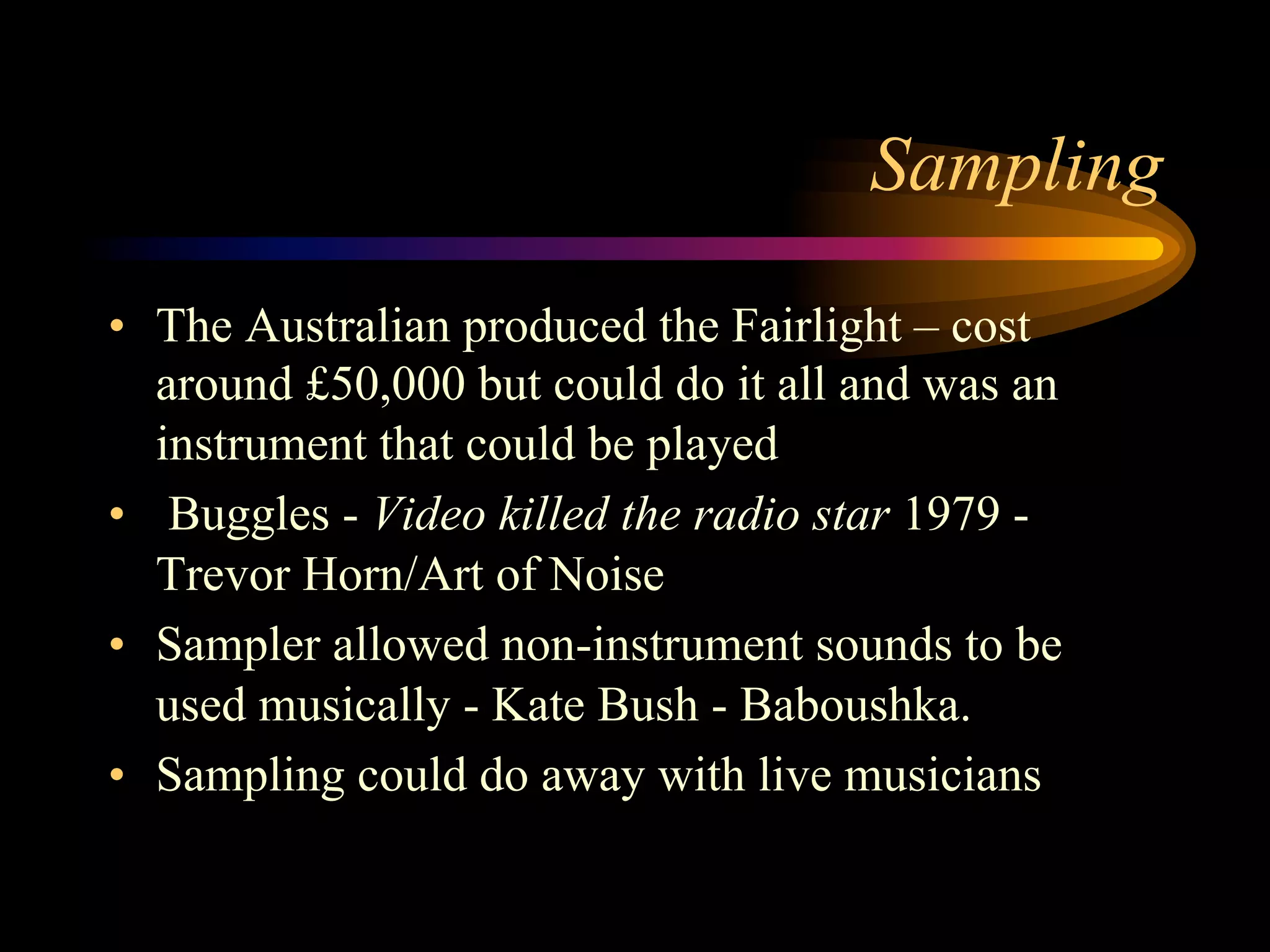 Sampling
•  The Australian produced the Fairlight – cost
around £50,000 but could do it all and was an
instrument that could be played
•  Buggles - Video killed the radio star 1979 -
Trevor Horn/Art of Noise
•  Sampler allowed non-instrument sounds to be
used musically - Kate Bush - Baboushka.
•  Sampling could do away with live musicians
 