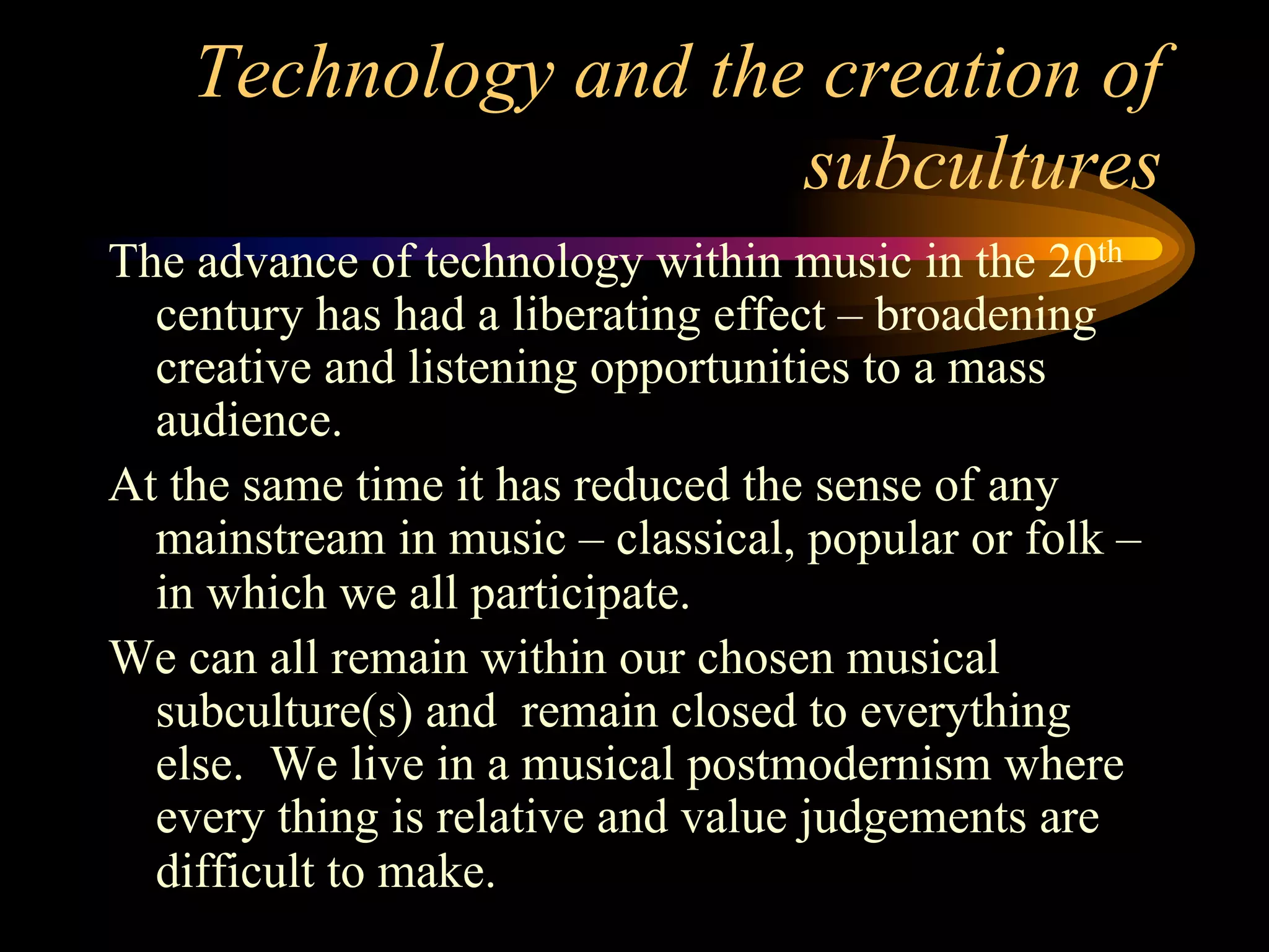 Technology and the creation of
subcultures
The advance of technology within music in the 20th
century has had a liberating effect – broadening
creative and listening opportunities to a mass
audience.
At the same time it has reduced the sense of any
mainstream in music – classical, popular or folk –
in which we all participate.
We can all remain within our chosen musical
subculture(s) and remain closed to everything
else. We live in a musical postmodernism where
every thing is relative and value judgements are
difficult to make.
 